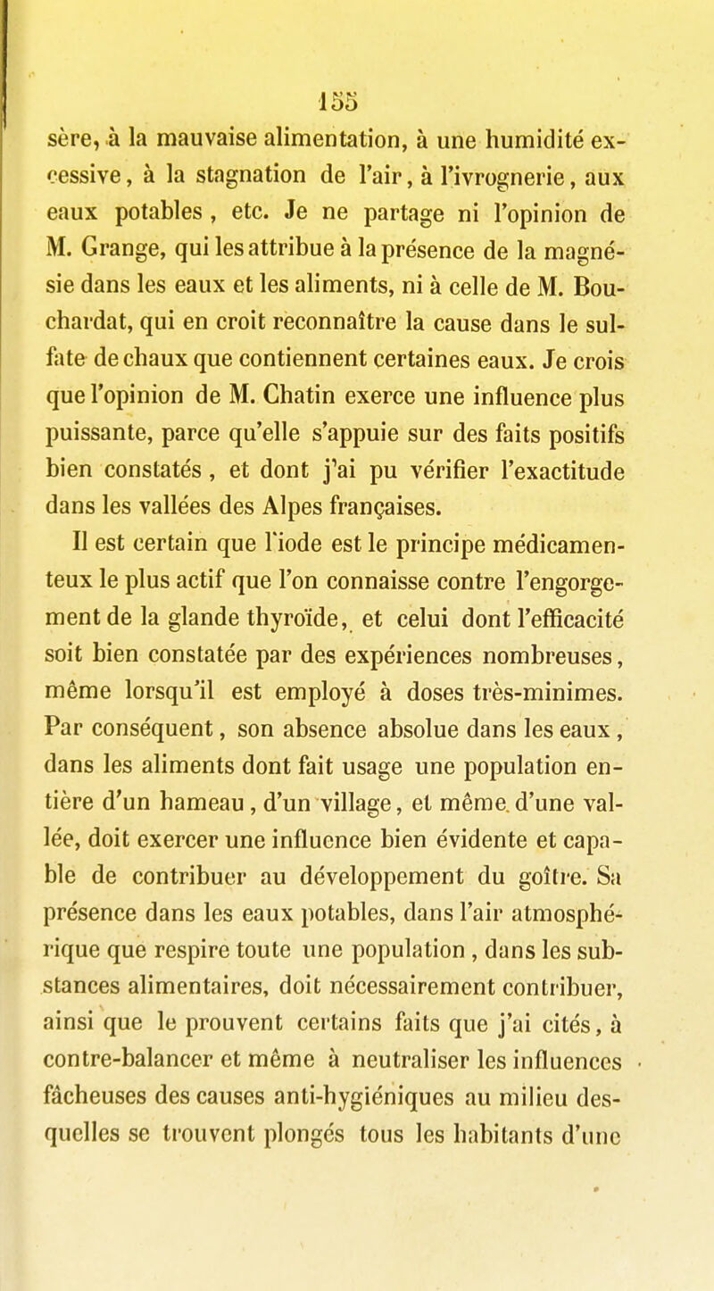 sère, à la mauvaise alimentation, à une humidité ex- cessive, à la stagnation de l'air, à l'ivrognerie, aux eaux potables , etc. Je ne partage ni l'opinion de M. Grange, qui les attribue à la présence de la magné- sie dans les eaux et les aliments, ni à celle de M. Bou- chardat, qui en croit reconnaître la cause dans le sul- fate de chaux que contiennent certaines eaux. Je crois que l'opinion de M. Chatin exerce une influence plus puissante, parce qu'elle s'appuie sur des faits positifs bien constatés, et dont j'ai pu vérifier l'exactitude dans les vallées des Alpes françaises. Il est certain que l'iode est le principe médicamen- teux le plus actif que l'on connaisse contre l'engorge- ment de la glande thyroïde, et celui dont l'efficacité soit bien constatée par des expériences nombreuses, même lorsqu'il est employé à doses très-minimes. Par conséquent, son absence absolue dans les eaux, dans les aliments dont fait usage une population en- tière d'un hameau, d'un village, et même.d'une val- lée, doit exercer une influence bien évidente et capa- ble de contribuer au développement du goitre. Sa présence dans les eaux potables, dans l'air atmosphé- rique que respire toute une population , dans les sub- stances alimentaires, doit nécessairement contribuer, ainsi que le prouvent certains faits que j'ai cités, à contre-balancer et même à neutraliser les influences fâcheuses des causes anti-hygiéniques au milieu des- quelles se trouvent plongés tous les habitants d'une