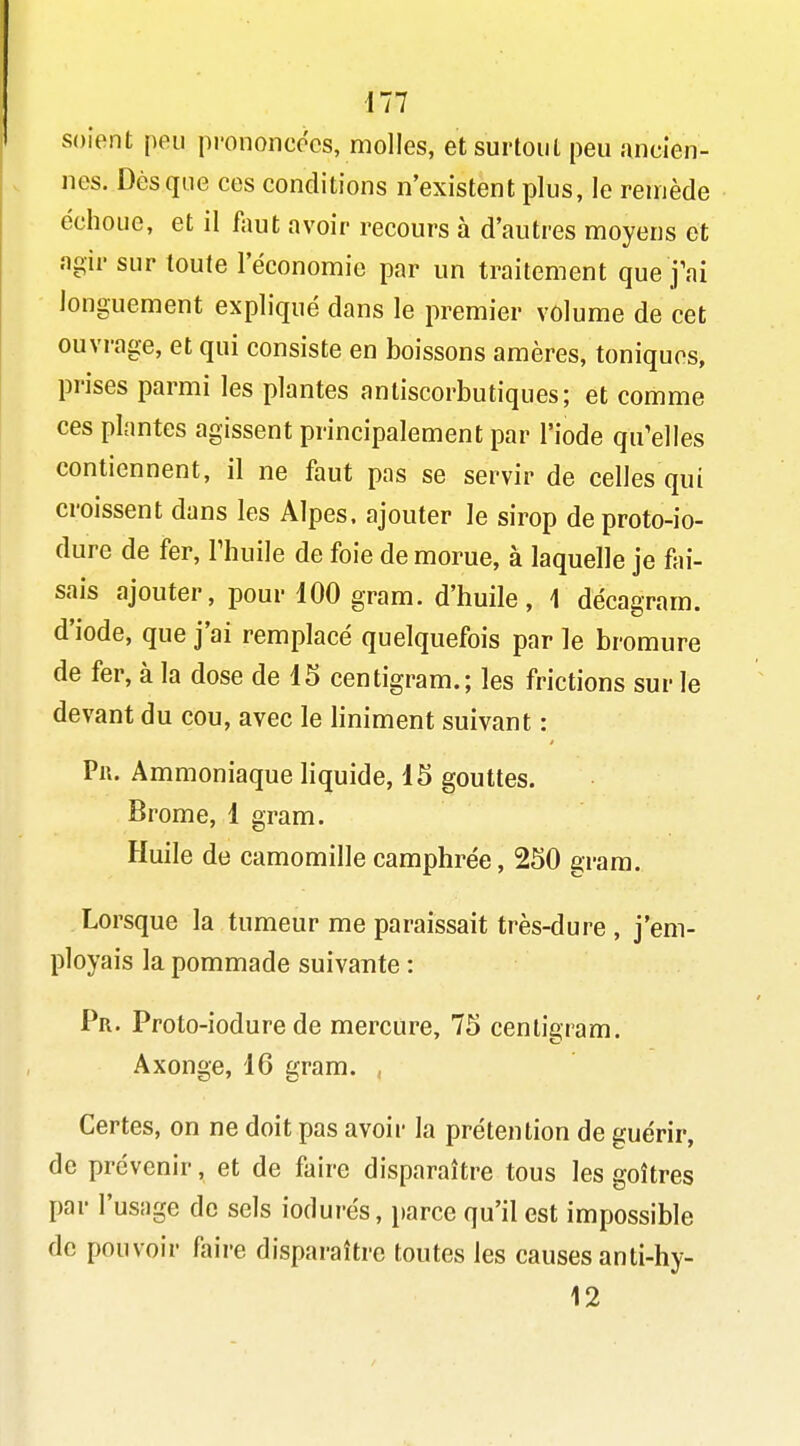 m soient peu prononcées, molles, et surtout peu ancien- nes. Dès que ces conditions n'existent plus, le remède échoue, et il faut avoir recours à d'autres moyens et agir sur toute l'économie par un traitement que j'ai longuement expliqué dans le premier volume de cet ouvrage, et qui consiste en boissons amères, toniques, prises parmi les plantes antiscorbutiques; et comme ces plantes agissent principalement par l'iode qu'elles contiennent, il ne faut pas se servir de celles qui croissent dans les Alpes, ajouter le sirop deproto-io- dure de fer, Thuile de foie de morue, à laquelle je fai- sais ajouter, pour 100 gram. d'huile, 1 décagram. d'iode, que j'ai remplacé quelquefois par le bromure de fer, à la dose de d5 centigram.; les frictions sur le devant du cou, avec le hniment suivant : Pli. Ammoniaque liquide, 15 gouttes. Brome, 1 gram. Huile de camomille camphrée, 250 gram. Lorsque la tumeur me paraissait très-dure , j'em- ployais la pommade suivante : Pr. Proto-iodure de mercure, 75 centigram. Axonge, 16 gram. , Certes, on ne doit pas avoir la prétention de guérir, de prévenir, et de faire disparaître tous les goitres par l'usage de sels iodurés, \mrce qu'il est impossible de pouvoir faire disparaître toutes les causes anti-hy- 12