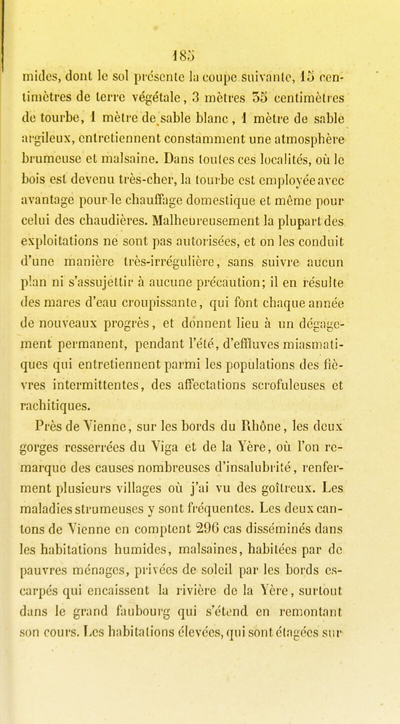 mitles, dont le sol présente la coupe suivanle, 15 een- timctres de terre végétale, 3 mètres 55 centimètres de tourbe, 1 mètre de sable blanc , i mètre de sablé ai'gileux, entretiennent constamment une atmosphère brumeuse et malsaine. Dans toutes ces localités, où le bois est devenu très-cher, la tourbe est employée avec avantage pour le chauffage domestique et même pour celui des chaudières. Malheureusement la plupartdes exploitations ne sont pas autorisées, et on les conduit d'une manière très-irrégulière, sans suivre aucun plan ni s'assujettir à aucune précaution; il en résulte des mares d'eau croupissante, qui font chaque année de nouveaux progrès, et donnent lieu à un dégage- ment permanent, pendant l'été, d'effluves miasmati- ques qui entretiennent parmi les populations des fiè- vres intermittentes, des affectations scrofuleuses et rachitiques. Près de Vienne, sur les bords du Rhône, les deux gorges resserrées du Viga et de la Yère, où l'on re- marque des causes nombreuses d'insalubrité, renfer- ment plusieurs villages où j'ai vu des goitreux. Les maladies strumeuses y sont fréquentes. Les deux can- tons de Vienne en comptent 296 cas disséminés dans les habitations humides, malsaines, habitées par de pauvres ménages, privées de soleil par les bords es- carpés qui encaissent la rivière de la Yère, surtout dans le grand faubourg qui s'étend en remontant son cours. Les habitations élevées, qui sontélagées sur