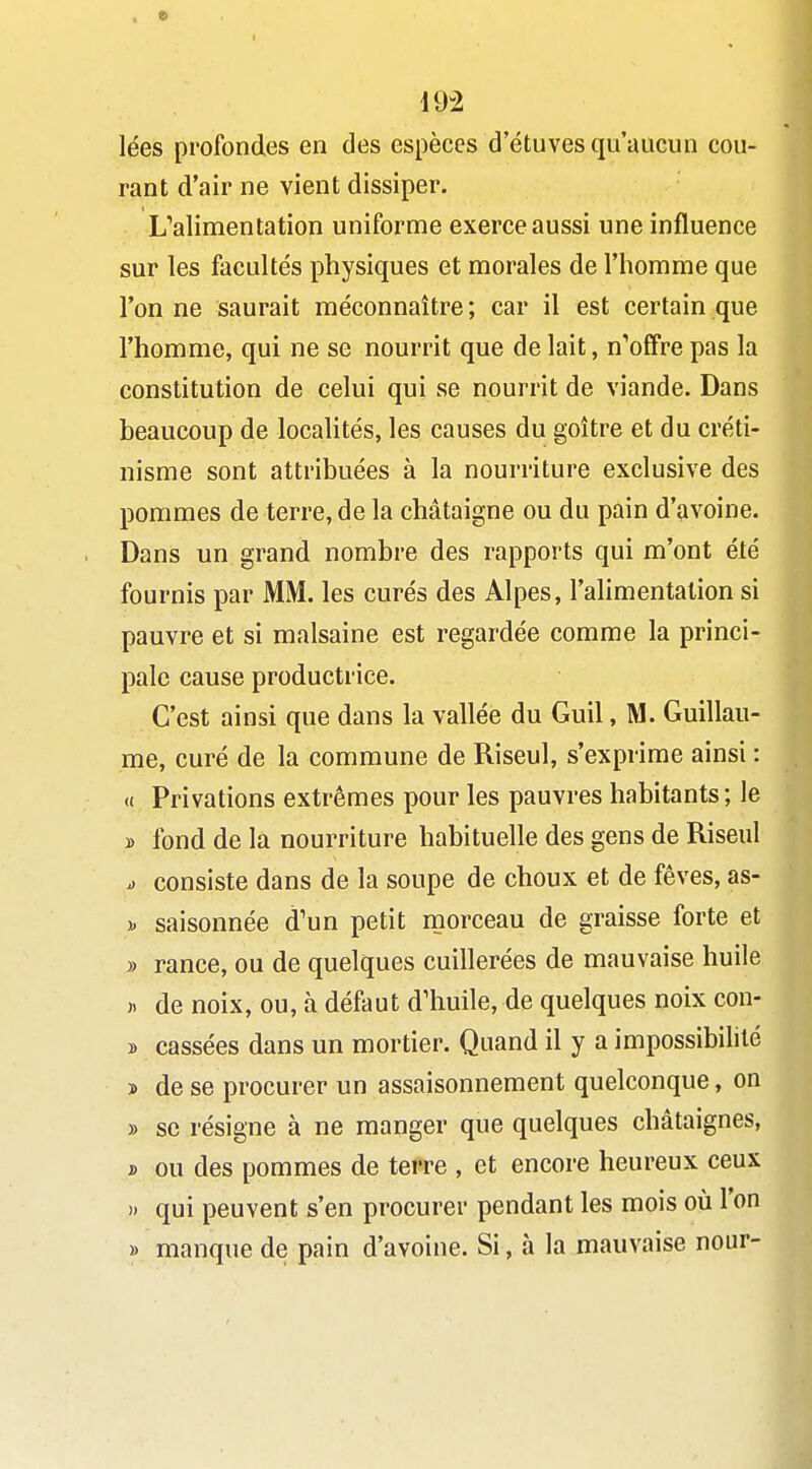 « 192 lées profondes en des espèces d'étuves qu'aucun cou- rant d'air ne vient dissiper. ^alimentation uniforme exerce aussi une influence sur les facultés physiques et morales de l'homme que l'on ne saurait méconnaître ; car il est certain que l'homme, qui ne se nourrit que de lait, n'offre pas la constitution de celui qui se nourrit de viande. Dans beaucoup de localités, les causes du goitre et du créti- nisme sont attribuées à la nourriture exclusive des pommes de terre, de la châtaigne ou du pain d'avoine. Dans un grand nombre des rapports qui m'ont été fournis par MM. les curés des Alpes, l'alimentation si pauvre et si malsaine est regardée comme la princi- pale cause productrice. C'est ainsi que dans la vallée du Guil, M. Guillau- me, curé de la commune de Riseul, s'exprime ainsi : « Privations extrêmes pour les pauvres habitants; le » fond de la nourriture habituelle des gens de Riseul V consiste dans de la soupe de choux et de fèves, as- )> saisonnée d'un petit morceau de graisse forte et » rance, ou de quelques cuillerées de mauvaise huile j. de noix, ou, à défaut d'huile, de quelques noix con- » cassées dans un mortier. Quand il y a impossibilité » de se procurer un assaisonnement quelconque, on » se résigne à ne manger que quelques châtaignes, D ou des pommes de terre , et encore heureux ceux » qui peuvent s'en procurer pendant les mois où l'on » manque de pain d'avoine. Si, à la mauvaise nour-