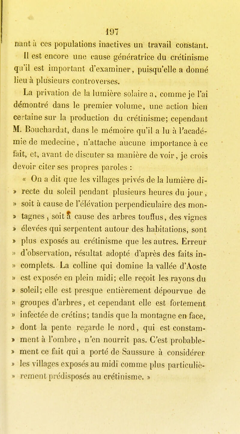 nant ;i ces populations inactives un travail constant. Il est encore une cause génératrice du crétinisme qu'il est important d'examiner, puisqu'elle a donné lieu à plusieurs controverses. La privation de la lumière solaire a, comme je l'ai démontré dans le premier volume, une action bien certaine sur la production du crétinisme; cependant M. Bouchardat, dans le mémoire qu'il a lu à l'acadé- mie de médecine, n'attache aucune importance à ce fait, et, avant de discuter sa manière de voir, je crois devoir citer ses propres paroles : « On a dit que les villages privés de la lumière di- » recte du soleil pendant plusieurs heures du jour, » soit à cause de l'élévation perpendiculaire des mon- » tagnes , soit S cause des arbres touffus, des vignes > élevées qui serpentent autour des habitations, sont » plus exposés au crétinisme que les autres. Erreur » d'observation, résultat adopté d'après des faits in- » complets. La colline qui domine la vallée d'Aoste i> est exposée en plein midi; elle reçoit les rayons du » soleil; elle est presque entièrement dépourvue de M groupes d'arbres, et cependant elle est fortement » infectée de crétins; tandis que la montagne en face, » dont la pente regarde le nord, qui est constam- > ment à l'ombre, n'en nourrit pas. C'est probable- » ment ce fait qui a porté de Saussure à considérer » les villages exposés au midi comme plus parlicuhè- « rcmcnt prédisposés au crétinisme. »