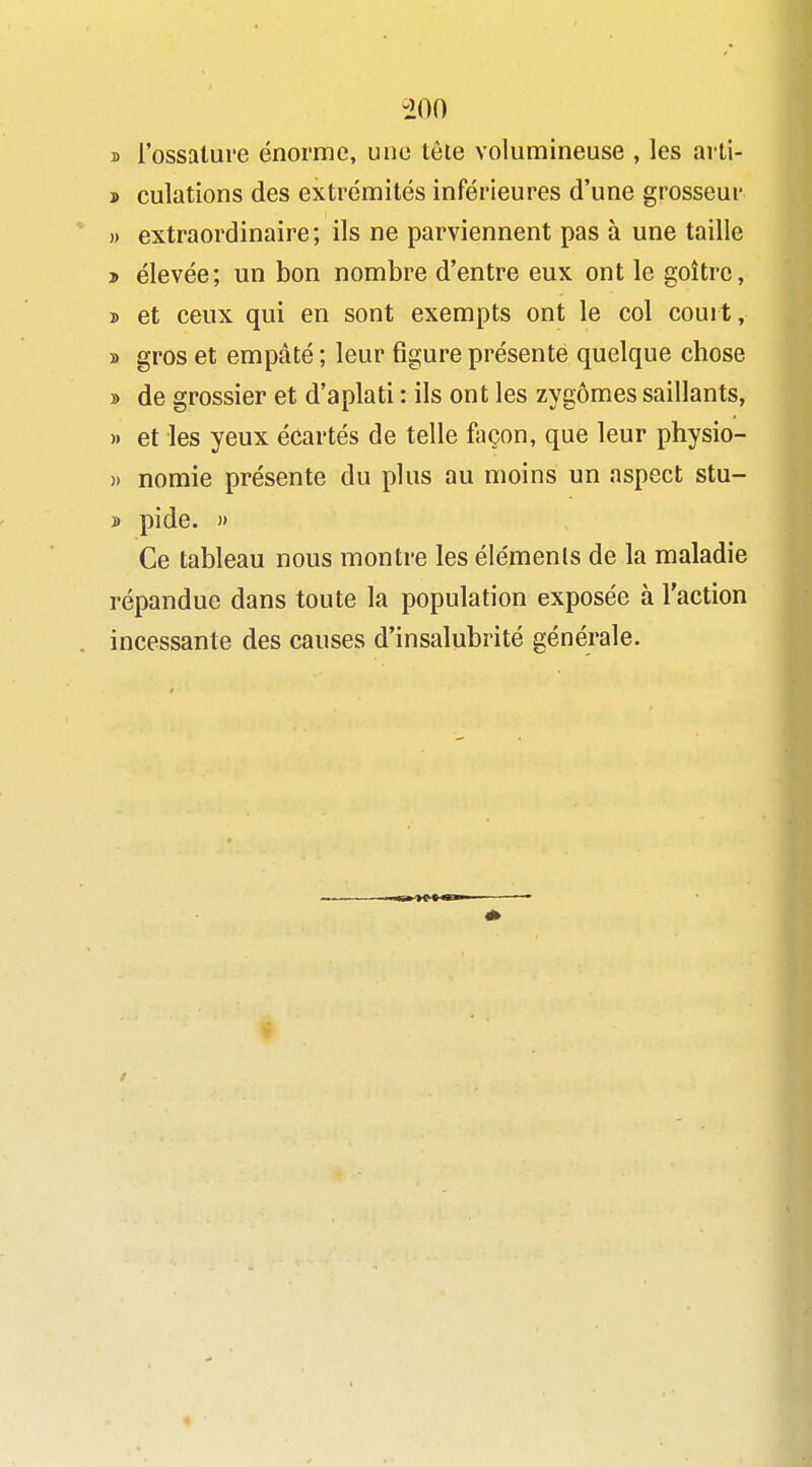 B l'ossature énorme, une lôle volumineuse , les arti- » culations des extrémités inférieures d'une grosseur )) extraordinaire; ils ne parviennent pas à une taille » élevée; un bon nombre d'entre eux ont le goitre, j) et ceux qui en sont exempts ont le col court, » gros et empâté ; leur figure présenté quelque chose » de grossier et d'aplati : ils ont les zygômes saillants, » et les yeux écartés de telle façon, que leur physio- » nomie présente du plus au moins un aspect stu- » pide. » Ce tableau nous montre les éléments de la maladie répandue dans toute la population exposée à l'action incessante des causes d'insalubrité générale.