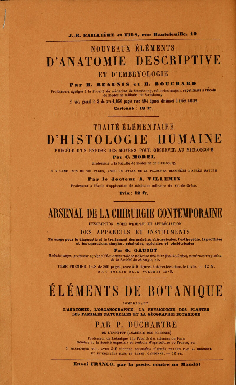 NOUVEAUX ÉLÉMENTS D'ANATOMIE DESCRIPTIVE ET D'EMBRYOLOGIE Par H. BEAUMIS et H. BOUCHARD Proiesseurs agrégés â la Faculté de médecine de Strasbourg, médecins-majors, répétiteurs à l'Ecol* de médecine militaire de Strasbourg. i Yol. grand m-8 de xvi-1,060 pages avec 404 figures dessinées d'après nature. Cartonné : 18 fr. TRAITÉ ÉLÉMENTAIRE D'HISTOLOGIE HUMAINE PRÉCÉDÉ D'UN EXPOSÉ DES MOYENS POUR OBSERVER AU MICROSCOPE Par €. MOREL Professeur à la Faculté de médecine de Strasbourg. 1 VOLDME IN-8 DE 200 PAGES, AVEC UN ATLAS DE Ik PLANCHES DESSINÉES d'APRÈS NATURB Par le docteur A. VILLEMIN Professeur à l'École d'application de médecine militaire du Val-de-Gràce. Prix : 12 fr. ARSENAL DE LA CHIRURGIE CONTEMPORAINE DESCRIPTION, MODE D'EMPLOI ET APPRÉCIATION DES APPAREILS ET INSTRUMENTS En usage pour le diagnostic et le traitement des maladies chirurgicales, l'orthopédie, la prothèse et les opérations simples, générales, spéciales et obstétricales Par G. GAUJOT Médecin-major, professeur agrégé aVÉcoleimpériale de médecine militaire (Val-dCrGrâce), membre corres-pondant de la Société de chirurgie, etc. TOME PREMIER. In-8 de 800 pages, avec 410 figures intercalées dans le texte. — 12 fr. DOIT FORMER DEUX, VOLUMES IN-8. ÉLÉMENTS DE BOTANIQUE COMPRENANT L'ANATOMIE, L'ORGANOGRAPHIE, LA PHYSIOLOGIE DES PLANTES LES FAMILLES NATURELLES ET LA GÉOGRAPHIE BOTANIQUE PAR P. DUCHARTRE DE l'institut {académie DES SCIENCES) Professeur de botanique à la Faculté des sciences de Paris Membre de la Société impériale et centrale d'agriculture de France, etc. 1 MAGNIFIQUE VOL. AVEC 510 FIGURES DESSINÉES d'aPRÈS NATURE PAR A. RIOCREUI ET INTERCALÉES DANS LE TEXTE. CARTONNÉ. — 18 FP,,