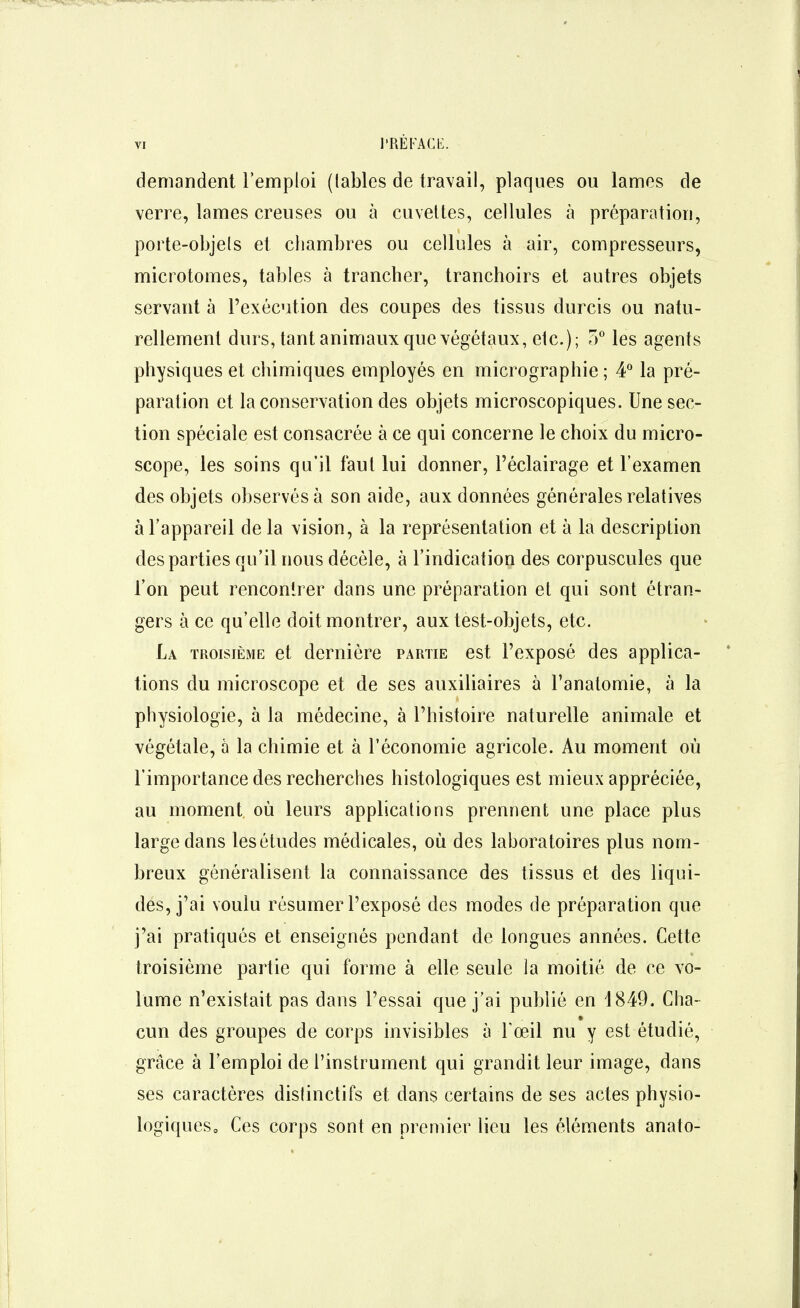 demandent l'emploi (labiés de travail, plaques ou lames de verre, lames creuses ou à cuveltes, cellules à préparation, porte-objels et chambres ou cellules à air, compresseurs, miciotomes, tables à trancher, tranchoirs et autres objets servant à l'exécution des coupes des tissus durcis ou natu- rellement durs, tant animaux que végétaux, etc.); 0° les agents physiques et chimiques employés en micrographie ; 4* la pré- paration et la conservation des objets microscopiques. Une sec- tion spéciale est consacrée à ce qui concerne le choix du micro- scope, les soins qu'il faul lui donner, l'éclairage et l'examen des objets observés à son aide, aux données générales relatives à l'appareil delà vision, à la représentation et à la description des parties qu'il nous décèle, à l'indication des corpuscules que l'on peut rencontrer dans une préparation et qui sont étran- gers à ce qu'elle doit montrer, aux test-objets, etc. La troisième et dernière partie est l'exposé des applica- tions du microscope et de ses auxiliaires à l'anatomie, à la physiologie, à la médecine, à l'histoire naturelle animale et végétale, à la chimie et à l'économie agricole. Au moment où l'importance des recherches histologiques est mieux appréciée, au moment où leurs applications prennent; une place plus large dans les études médicales, où des laboratoires plus nom- breux généralisent la connaissance des tissus et des liqui- des, j'ai voulu résumer l'exposé des modes de préparation que j'ai pratiqués et enseignés pendant de longues années. Cette troisième partie qui forme à elle seule la moitié de ce vo- lume n'existait pas dans l'essai que j'ai publié en 1849. Cha- cun des groupes de corps invisibles à Foeil nu y est étudié, grâce à l'emploi de l'instrument qui grandit leur image, dans ses caractères dislinctifs et dans certains de ses actes physio- logiques. Ces corps sont en premier lieu les éléments anato-