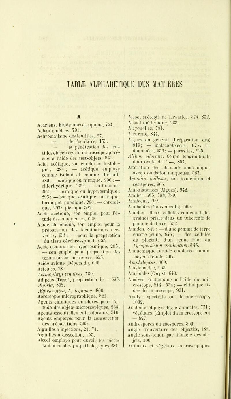 TABLE ALPHABÉTIQUE DES MATIÈRES A Acariens. Étude microscopiiiue, 754. Achantomètres, 791. Aehromalisiue des lentilles, 97. — de l'oculaire, 153. — et pénétration des len- tilles objectives du microscope appré- ciés à l'aide des test-objets, 541. Acide acétique, son emploi en histolo- gie , '284 ; — acétique employé comme isolant et comme altérant, 289. —azotique ou nitrique, 290 ; — chlorhydrique, 289; — sulfvirique. 202; — osmique ou hyperosmique , 295; —borique, oxalique, tartrique, formiquc, pliénique, 290;— cliromi- que, 297; picrique 522. Acide acétique, son emploi pour l é- tude des muqueuses, 6C8. Acide chromique, son emploi pour la préparation des terminaisons ner- veuse , 651 ; — pour la préparation du tissu cérébro-spinal, 655. Acide osmique ou hyperosmique, 295; — son emploi pour préparation des terminaisons nerveuses, 655. Acide urique (Dépôts d'), 690. Acicules, 78 . Actinophrys tenuipes, 789. Adipeux (Tissu), préparation du —625. /Egiria, 805. JËgiria oUva, A. legiunen, 806. Aéroscopie micrographique, 821. Agents chimiques employés pour l'é- tude des objets microscopiques, 268. Agents essenliillement colorants, 516. Agents employés pour la conservation des préparations, 505. Aiguilles à injections, 21, 71. Aiguilles à dissection, 255. Alcool employé pour durcir les iiiéces tant normales que pathologi''ues,281. Alcool créosote de Thuaites, 574, 852. Alcool méthylique, 285. Alcyonelles, 784. Aleurone, 844. Algues en général (Préparation des] 919; — malacophycées, 92); — diatomées, 956 ; — parasites, 925. Alliuiu odorans. Coupe longitudinale d'un ovule de F —, 857. Altération des éléments anatomiques avec exsudation muqueuse, 565. ArnanUa bulbosa, son hymenium et ses spores, 905. Ambulatoriées (Algues), 942. Amibes. 565, 788, 789. Amibiens, 7iiO. Amiboïdes (Mouvements), 565. Amidon. Deux cellules contenant des graines prises dans un tubercule de pomme de terre, 552. Amidon, 842 ; —d'une pomme de terre encore jeune, 845; — des cellules du placenta d'un jeune fruit du Lycopersicum csciilcntum, 845. Ammoniaque liquide employée comme moyen d'étude, 507. Ampliileptus, 809. Amylobacter, V'55. Amyloïdes (Corps), 640. .Analyse anatomique à laide du mi- croscope, 514, 552; —chimique ai- dée du microscope, 991. Analyse spectrale sous le microscope, 1002. Anatomie et pliysiologie animales, 751; végétales. (Emploi du microscope euj — 827. Androsj)orcs ou zoospores, 860. .\nglc d'ouverture des objectifs, 182. Angle sous-tendu par l'image des ob- jets. 206. Animaux et végétaux microscopiques