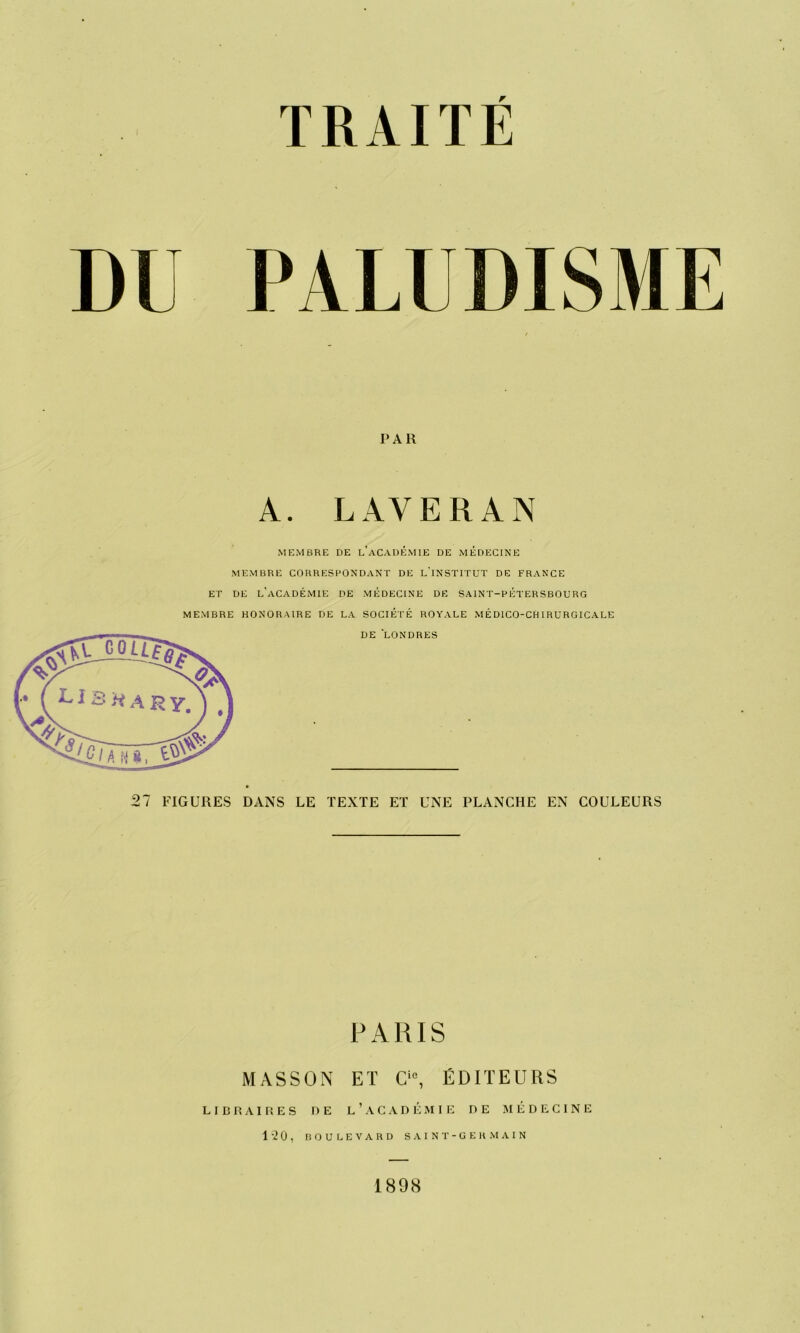 DI PALUDISME PAR A. LAVE R AN MEMBRE DE l’aCADÉMIE DE MEDECINE MEMBRE CORRESPONDANT DE L’INSTITUT DE FRANCE ET DE L'ACADÉMIE DE MEDECINE DE SAINT-PÉTERSBOURG MEMBRE HONORAIRE DE LA SOCIÉTÉ ROYALE MÉDICO-CHIRURGICALE DE LONDRES 27 FIGURES DANS LE TEXTE ET UNE PLANCHE EN COULEURS PARIS MASSON LIBRAIRES DE ET Cie, ÉDITEURS l’académie de médecine 1 -2 0 , BOULEVARD S A I N T - G E R M A I N 1898