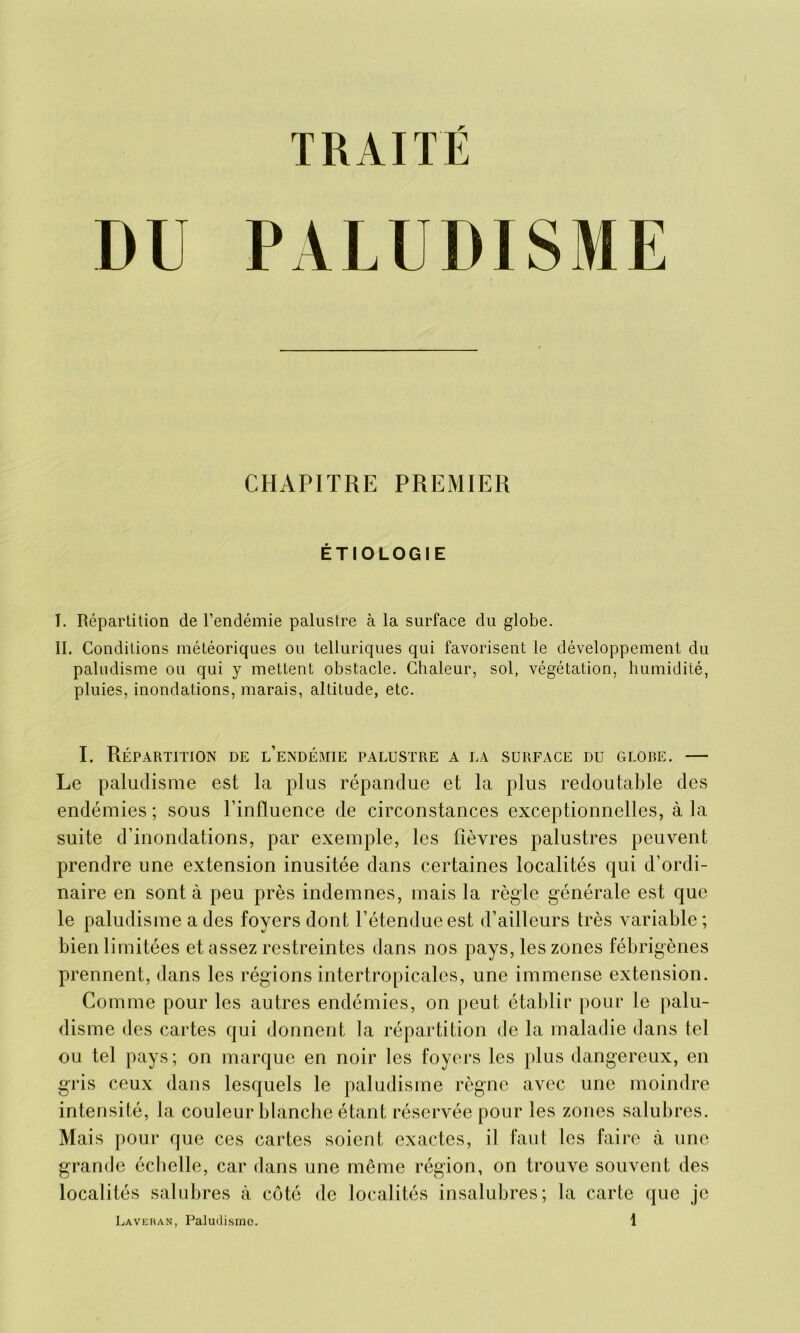 DU PALUDISME CHAPITRE PREMIER ÉTIOLOGIE I. Répartition de l’endémie palustre à la surface du globe. II. Conditions météoriques ou telluriques qui favorisent le développement du paludisme ou qui y mettent obstacle. Chaleur, sol, végétation, humidité, pluies, inondations, marais, altitude, etc. I. Répartition de l’endémie palustre a la surface du glore. — Le paludisme est la plus répandue et la plus redoutable des endémies ; sous l’influence de circonstances exceptionnelles, à la suite d’inondations, par exemple, les fièvres palustres peuvent prendre une extension inusitée dans certaines localités qui d’ordi- naire en sont à peu près indemnes, mais la règle générale est que le paludisme a des foyers dont l’étendue est d’ailleurs très variable ; bien limitées et assez restreintes dans nos pays, les zones fébrigènes prennent, dans les régions inter tropicales, une immense extension. Comme pour les autres endémies, on peut établir pour le palu- disme des cartes qui donnent la répartition de la maladie dans tel ou tel pays; on marque en noir les foyers les plus dangereux, en gris ceux dans lesquels le paludisme règne avec une moindre intensité, la couleur blanche étant réservée pour les zones salubres. Mais pour que ces cartes soient exactes, il faut les faire à une grande échelle, car dans une même région, on trouve souvent des localités salubres à côté de localités insalubres; la carte que je