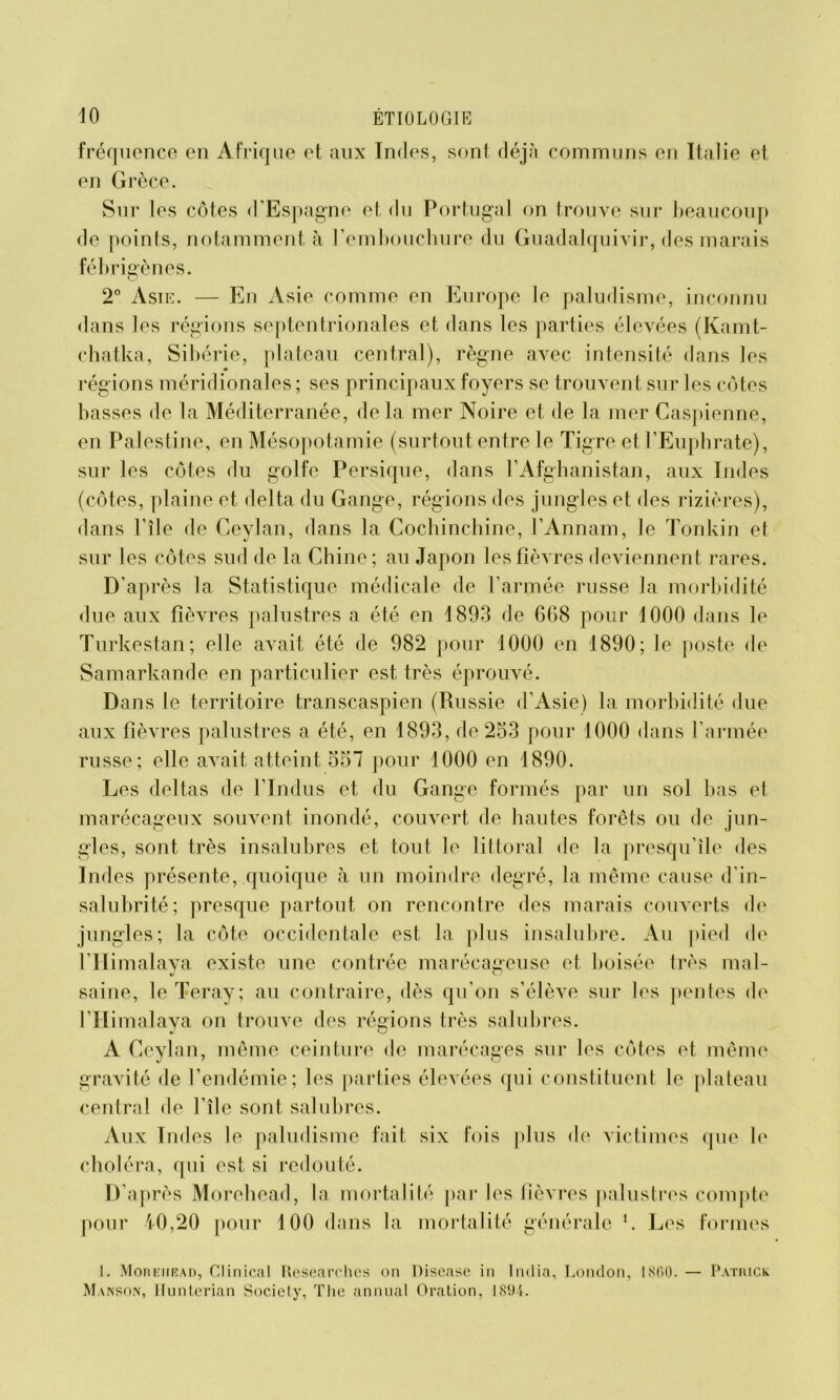 fréquence en Afrique et aux Indes, sont déjà communs en Italie et en Grèce. Sur les côtes d’Espagne et du Portugal on trouve sur beaucoup de points, notamment à l’embouchure du Guadalquivir, des marais fébrigènes. O 2° Asie. — En Asie comme en Europe le paludisme, inconnu dans les régions septentrionales et dans les parties élevées (Kamt- chatka, Sibérie, plateau central), règne avec intensité dans les régions méridionales ; ses principaux foyers se trouvent sur les côtes basses de la Méditerranée, delà mer Noire et de la mer Caspienne, en Palestine, en Mésopotamie (surtout entre le Tigre et l’Euphrate), sur les côtes du golfe Persique, dans l’Afghanistan, aux Indes (côtes, plaine et delta du Gange, régions des jungles et des rizières), dans l’île de Ceylan, dans la Cochinchine, l’Annam, le Tonkin et sur les côtes sud de la Chine; au Japon les fièvres deviennent rares. D’après la Statistique médicale de l’armée russe la morbidité due aux fièvres palustres a été en 1893 de 668 pour 1000 dans le Turkestan; elle avait été de 982 pour 1000 en 1890; le poste de Samarkande en particulier est très éprouvé. Dans le territoire transcaspien (Russie d’Asie) la morbidité due aux fièvres palustres a été, en 1893, de 253 pour 1000 dans l’armée russe; elle avait atteint 557 pour 1000 en 1890. Les deltas de l’Indus et du Gange formés par un sol bas et marécageux souvent inondé, couvert de hautes forêts ou de jun- gles, sont très insalubres et tout le littoral de la presqu’île des Indes présente, quoique à un moindre degré, la même cause d’in- salubrité; presque partout on rencontre des marais couverts de jungles; la côte occidentale est la plus insalubre. Au pied de lTIi malava existe une contrée marécageuse et boisée très mal- J O saine, le Teray; au contraire, dès qu’on s’élève sur les pentes de l’Himalaya on trouve des régions très salubres. A Ceylan, même ceinture de marécages sur les côtes et même gravité de l’endémie; les parties éleA^ées qui constituent le plateau central de l’île sont salubres. Aux Indes le paludisme fait six fois plus de victimes que le choléra, qui est si redouté. D’après Morehead, la mortalité par les fièvres palustres compte pour 40,20 pour 100 dans la mortalité générale L Les formes I. Morehead, Clinical Rcsearches on Disease in India, London, 1860. — Patrick Manson, llunterian Society, The animal Oration, 1894.