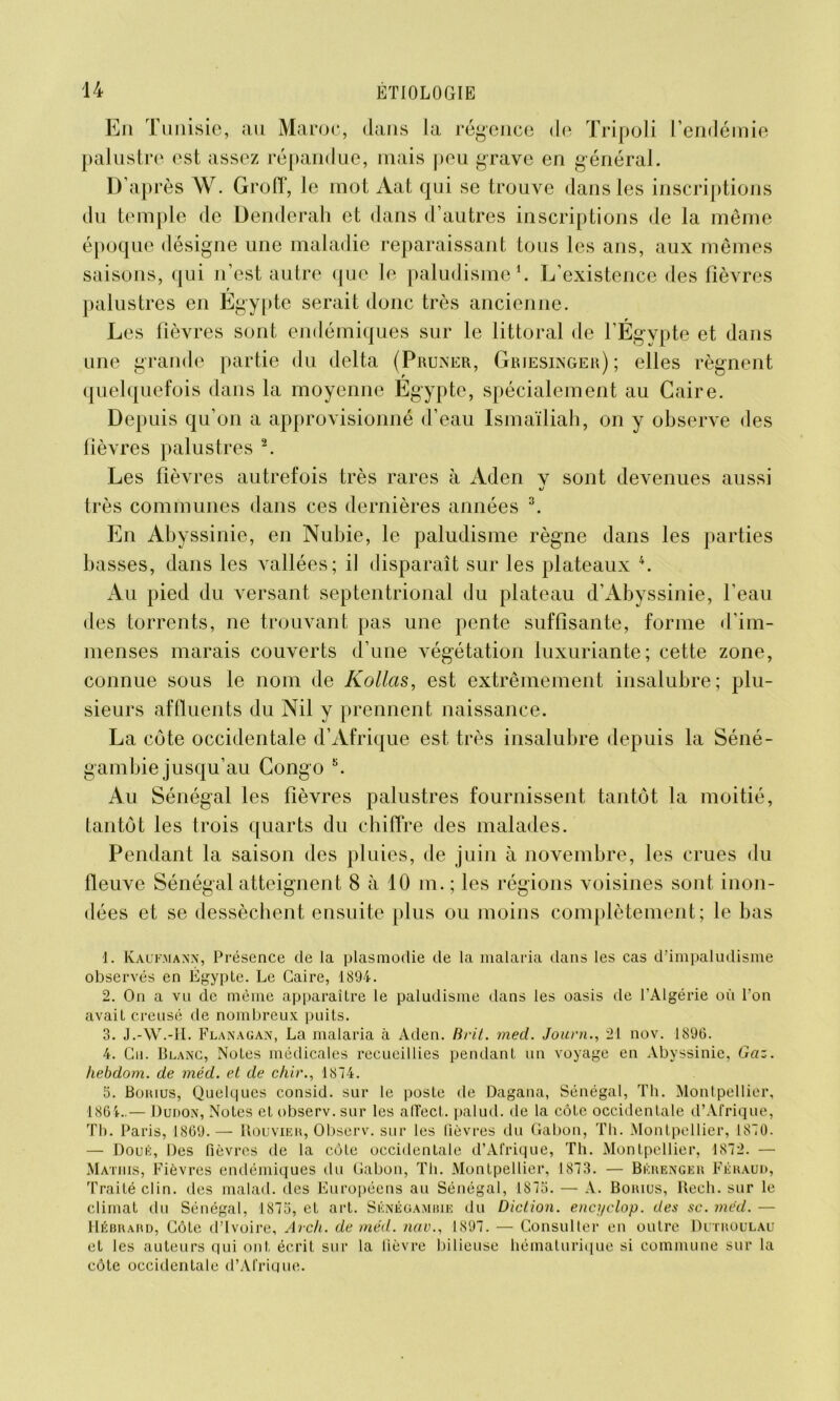 En Tunisie, au Maroc, dans la régence de Tripoli l’endémie palustre est assez répandue, mais peu grave en général. D’après W. Groff, le mot Aat qui se trouve dans les inscriptions du temple de Denderah et dans d’autres inscriptions de la même époque désigne une maladie reparaissant tous les ans, aux mêmes saisons, qui n’est autre que le paludisme1. L’existence des fièvres ? palustres en Egypte serait donc très ancienne. Les fièvres sont endémiques sur le littoral de l’Égypte et dans une grande partie du delta (Pruner, Griesinger); elles régnent quelquefois dans la moyenne Égypte, spécialement au Caire. Depuis qu’on a approvisionné d’eau Ismaïliah, on y observe des fièvres palustres 2. Les fièvres autrefois très rares à Aden v sont devenues aussi très communes dans ces dernières années 3. En Abyssinie, en Nubie, le paludisme règne dans les parties basses, dans les vallées; il disparaît sur les plateaux 4 5. Au pied du versant septentrional du plateau d’Abyssinie, l’eau des torrents, ne trouvant pas une pente suffisante, forme d’im- menses marais couverts d’une végétation luxuriante; cette zone, connue sous le nom de Kollas, est extrêmement insalubre; plu- sieurs affluents du Nil y prennent naissance. La cote occidentale d’Afrique est très insalubre depuis la Séné- gambie jusqu’au Congo K. Au Sénégal les fièvres palustres fournissent tantôt la moitié, tantôt les trois quarts du chiffre des malades. Pendant la saison des pluies, de juin à novembre, les crues du fleuve Sénégal atteignent 8 à 10 m. ; les régions voisines sont inon- dées et se dessèchent ensuite plus ou moins complètement; le bas 1. Kaufmann, Présence cle la plasmodie de la malaria dans les cas d’impaludisme observés en Égypte. Le Caire, 1894. 2. On a vu de même apparaître le paludisme dans les oasis de l'Algérie où l’on avait creusé de nombreux puits. 3. J.-W.-H. Flanagan, La malaria à Aden. Brit. med. Journ., 21 nov. 1890. 4. Gu. Blanc, Notes médicales recueillies pendant un voyage en Abyssinie, Gaz. hebdom. de méd. et de chir., 1874. 5. Borius, Quelques consid. sur le poste de Dagana, Sénégal, Th. Montpellier, 1864..— Dudon, Notes et observ. sur les affect, palud. de la côte occidentale d’Afrique, Th. Paris, 1869.— Rouvier, Observ. sur les fièvres du Gabon, Th. Montpellier, 1870. — Doué, Des fièvres de la cote occidentale d’Afrique, Th. Montpellier, 1872. — Matmis, Fièvres endémiques du Gabon, Th. Montpellier, 1873. — Bérenger Féraud, Traité clin, des malad. des Européens au Sénégal, 1875. — A. Borius, Rech. sur le climat du Sénégal, 1875, et art. Sénégambie du Diction, encyclop. des sc. med. — Uébrard, Côte d’ivoire, Arch. de méd. nav., 1897. — Consulter en outre Dutroulau et les auteurs qui ont écrit sur la fièvre bilieuse hématurique si commune sur la côte occidentale d’Afrique.