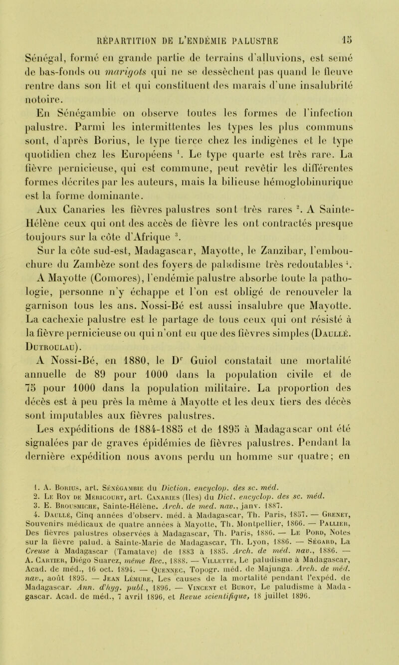 Sénégal, formé en grande partie de terrains d’alluvions, est semé de bas-fonds ou marigots qui ne se dessèchent pas quand le fleuve rentre dans son lit et qui constituent des marais d’une insalubrité notoire. En Sénégambie on observe toutes les formes de l’infection palustre. Parmi les intermittentes les types les plus communs sont, d’après Borius, le type tierce chez les indigènes et le type quotidien chez les Européens l. Le type quarte est très rare. La fièvre pernicieuse, qui est commune, peut revêtir les différentes formes décrites par les auteurs, mais la bilieuse hémoglobinurique est la forme dominante. Aux Canaries les fièvres palustres sont très rares 2. A Sainte- Hélène ceux qui ont des accès de fièvre les ont contractés presque toujours sur la côte d’Afrique :î. Sur la côte sud-est, Madagascar, Mayotte, le Zanzibar, l'embou- chure du Zambèze sont des foyers de paludisme très redoutables4. A Mayotte (Comores), l’endémie palustre absorbe toute la patho- logie, personne n’y échappe et l’on est obligé de renouveler la garnison tous les ans. Nossi-Bé est aussi insalubre que Mayotte. La cachexie palustre est le partage de tous ceux qui ont résisté à la fièvre pernicieuse ou qui n’ont eu que des fièvres simples (Daullé. Dutroulau). A Nossi-Bé, en 1880, le Dl Guiol constatait une mortalité annuelle de 89 pour 1000 dans la population civile et de 75 pour 1000 dans la population militaire. La proportion des décès est à peu près la même à Mayotte et les deux tiers des décès sont imputables aux fièvres palustres. Les expéditions de 1884-1885 et de 1895 à Madagascar ont été signalées par de graves épidémies de fièvres palustres. Pendant la dernière expédition nous avons perdu un homme sur quatre; en 1. A. Bqrius, art. Siînégambijî du Diction, encyclop. des sc. méd. 2. Le Roy de Mericourt, art. Canaries (Iles) dü Dict. enajclop. des sc. méd. 3. E. Brousmiche, Sainte-Hélène. Arch. de med. nav., janv. 1887. 4. Daullé, Cinq années d’observ. méd. à Madagascar, Th. Paris, 1857. — Grenet, Souvenirs médicaux de quatre années à Mayotte, Th. Montpellier, 1866. — Pallier, Paris, 1886. — Le Th. Lyon, 1886. - Pord, Notes Ségard, La Des fièvres palustres observées à Madagascar, Th. sur la lièvre palud. à Sainte-Marie de Madagascar, Creuse à Madagascar (Tamatave) de 1883 à 1885. Arch. de méd. nav., 1886. — A. Cartier, Diégo Suarez, même Rec., 1888. — Villette, Le paludisme à Madagascar, Acad, de méd., 16 oct. 1894. — Quennec, Topogr. méd. de Majunga. Arch. de méd. nav., août 1895. — Jean Lémuiie, Les causes de la mortalité pendant l’expéd. de Madagascar. Ann. d'hijq. publ., 1896. — Vincent et Burot, Le paludisme à Mada- gascar. Acad, de méd., 7 avril 1896, et Revue scientifique, 18 juillet 1896.