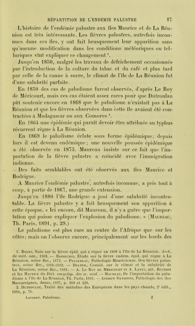 L’histoire de l’endémie palustre aux îles Maurice et de La Réu- nion est très intéressante. Les fièvres palustres, autrefois incon- nues dans ces îles, y ont fait brusquement leur apparition sans qu’aucune modification dans les conditions météoriques ou tel- luriques vînt expliquer ce changement h Jusqu’en 1850, malgré les travaux de défrichement occasionnés par l’introduction de la culture du tabac et du café et plus tard par celle de la canne à sucre, le climat de l’île de La Réunion fut d’une salubrité parfaite. En 1850 des cas de paludisme furent observés, d’après Le Roy de Méricourt, mais ces cas étaient assez rares pour que Dutroulau pût soutenir encore en 1868 que le paludisme n’existait pas à La Réunion et que les fièvres observées dans cette île avaient été con- tractées à Madagascar ou aux Comores 1 2. En 1864 une épidémie qui paraît devoir être attribuée au typhus récurrent règne à La Réunion. En 1869 le paludisme éclate sous forme épidémique; depuis lors il est' devenu endémique ; une nouvelle poussée épidémique a été observée en 1873. Maureau insiste sur ce fait que l’im- portation de la fièvre palustre a coïncidé avec l’immigration indienne. Des faits semblables ont été observés aux îles Maurice et Rodrigue. A Maurice l’endémie palustre, autrefois inconnue, a pris tout à coup, à partir de 1867, une grande extension. Jusqu’en 1880 l’île Rodrigue a joui d’une salubrité incontes- table. La fièvre palustre y a fait brusquement son apparition à cette époque. « Ici encore, dit Maureau, il n’y a guère que l’impor- tation qui puisse expliquer l’explosion du paludisme. » (Maureau, Th. Paris, 1891, p. 29.) Le paludisme est plus rare au centre de l’Afrique que sur les côtes; mais on l’observe encore, principalement sur les bords des 1. Barat, Noie sur la fièvre épid. qui a régné en 1869 à l’île de La Réunion. Arc h. de méd. nav., 1869. — Bassignot, Étude sur la fièvre endém. épid. qui règne à La Réunion, même Rec., 1873. — Pellerf.au, Pathologie Mauricienne. Des fièvres palus- tres, même Rec., 1881-1882. — Delteil, Consul, sur le climat et la salubrité de La Réunion, même Rec., 1881. — A. Le Roy de Méricourt et A. Layet, art. Réunion et Ile Maurice du Dict. encyclop. des sc. méd. — Maureau, De l’importation du palu- disme à Pile de La Réunion, Th. Paris, 1891. — Andrew Davidson, Pathologie des îles Mascareignes, Janus, 1897, p. 360 et 429. 2. Dutroulau, Traité des maladies des Européens dans les pays chauds, 2° édit., 1868, p. 78. Laveran, Paludisme. 2