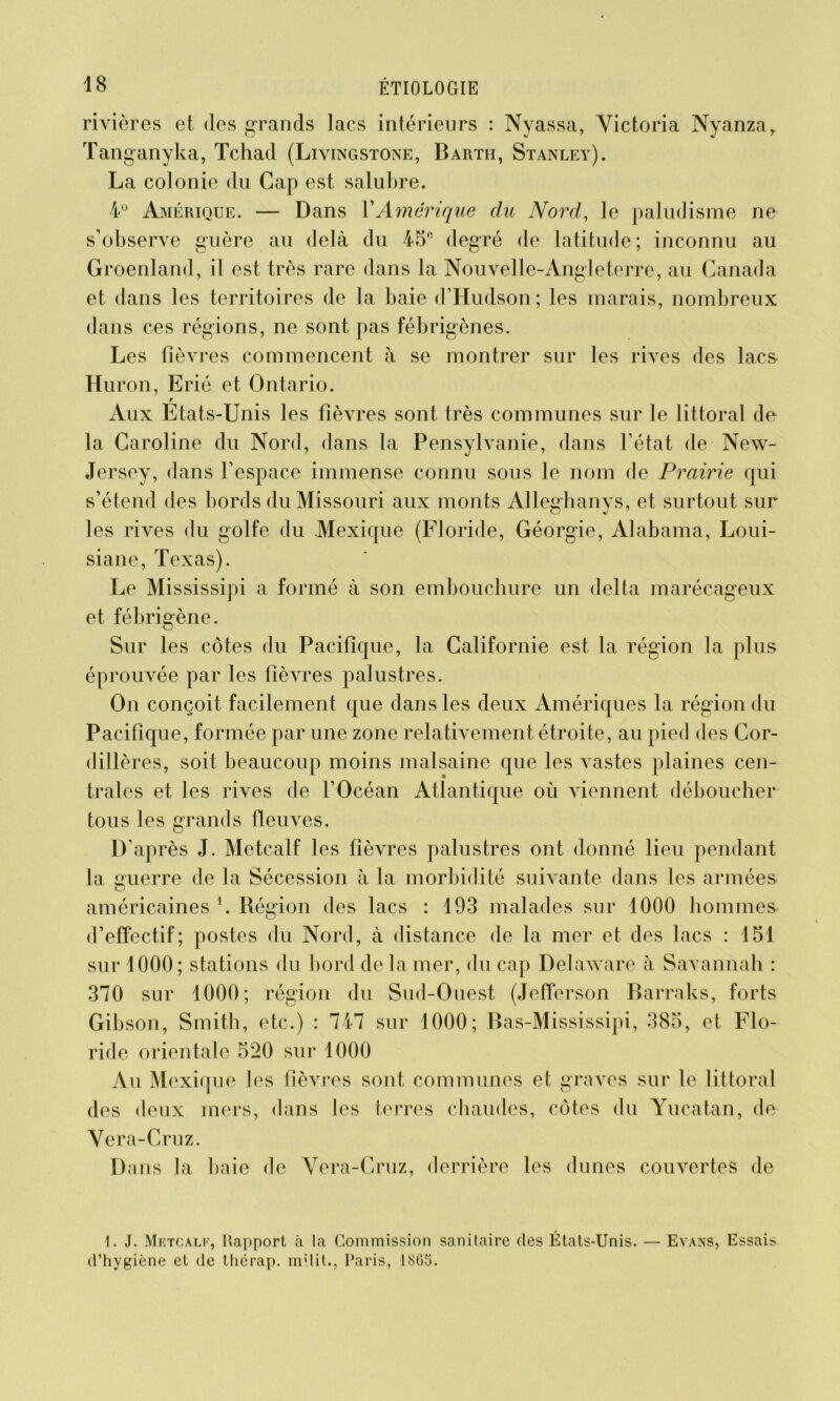 rivières et des grands lacs intérieurs : Nyassa, Victoria Nyanzar Tanganyka, Tchad (Livingstone, Barth, Stanley). La colonie du Gap est salubre. 4° Amérique. — Dans Y Amérique du Nord, le paludisme ne s’observe guère au delà du 45e degré de latitude; inconnu au Groenland, il est très rare dans la Nouvelle-Angleterre, au Canada et dans les territoires de la baie d’Hudson; les marais, nombreux dans ces régions, ne sont pas fébrigènes. Les fièvres commencent à se montrer sur les rives des lacs* Hui x>n, Erié et Ontario. r Aux Etats-Unis les fièvres sont très communes sur le littoral de la Caroline du Nord, dans la Pensylvanie, dans l’état de New- Jersey, dans l’espace immense connu sous le nom de Prairie qui s’étend des bords du Missouri aux monts Alleghanys, et surtout sur les rives du golfe du Mexique (Floride, Géorgie, Alabama, Loui- siane, Texas). Le Mississipi a formé à son embouchure un delta marécageux et fébrigène. Sur les côtes du Pacifique, la Californie est la région la plus éprouvée par les fièvres palustres. On conçoit facilement que dans les deux Amériques la région du Pacifique, formée par une zone relativement étroite, au pied des Cor- dillères, soit beaucoup moins malsaine que les vastes plaines cen- trales et les rives de l’Océan Atlantique où viennent déboucher tous les grands fleuves. ci D’après J. Metcalf les fièvres palustres ont donné lieu pendant la guerre de la Sécession à la morbidité suivante dans les armées américaines \ Région des lacs : 193 malades sur 1000 hommes d’effectif; postes du Nord, à distance de la mer et des lacs : 151 sur 1000; stations du bord de la mer, du cap Delaware à Savannah : 370 sur 1000; région du Sud-Ouest (Jefferson Barraks, forts Gibson, Smith, etc.) : 747 sur 1000; Bas-Mississipi, 385, et, Flo- ride orientale 520 sur 1000 Au Mexique les fièvres sont communes et graves sur le littoral des deux mers, dans les terres chaudes, côtes du Yucatan, de Vera-Cruz. Dans la baie de Vera-Cruz, derrière les dunes couvertes de 1. J. Metcalf, Rapport à la Commission sanitaire des États-Unis. — Evans, Essais d’hygiène et de tliérap. milit., Paris, 1865.