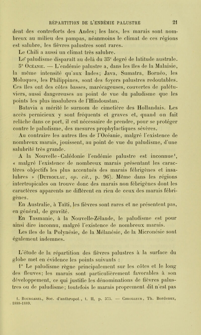 dent des contreforts des Andes; les lacs, les marais sont nom- breux au milieu des pampas, néanmoins le climat de ces régions est salubre, les fièvres palustres sont rares. Le Chili a aussi un climat très salubre. Le paludisme disparaît au delà du 35e degré de latitude australe. 5° Océanie. — L’endémie palustre a, dans les îles de la Malaisie, la même intensité qu’aux Indes; Java, Sumatra, Bornéo, les Moluques, les Philippines, sont des foyers palustres redoutables. Ces îles ont des côtes basses, marécageuses, couvertes de palétu- viers, aussi dangereuses au point de vue du paludisme que les points les plus insalubres de FHindoustan. Batavia a mérité le surnom de cimetière des Hollandais. Les accès pernicieux y sont fréquents et graves et, quand on fait relâche dans ce port, il est nécessaire de prendre, pour se protéger contre le paludisme, des mesures prophylactiques sévères. Au contraire les autres îles de l’Océanie, malgré l’existence de nombreux marais, jouissent, au point de vue du paludisme, d’une salubrité très grande. A la Nouvelle-Calédonie l’endémie palustre est inconnue1, « malgré l’existence de nombreux marais présentant les carac- tères objectifs les plus accentués des marais fébrigènes et insa- lubres » (Dutroulau, op. cit., p. 96). Même dans les régions intertropicales on trouve donc des marais non fébrigènes dont les caractères apparents ne difïèrent en rien de ceux des marais fébri- gènes. En Australie, à Taïti, les fièvres sont rares et ne présentent pas, en général, de gravité. En Tasmanie, à la Nouvelle-Zélande, le paludisme est pour ainsi dire inconnu, malgré l’existence de nombreux marais. Les îles de la Polynésie, de la Mélanésie, de la Micronésie sont également indemnes. L’étude de la répartition des fièvres palustres à la surface du globe met en évidence les points suivants : 1° Le paludisme règne principalement sur les côtes et le long des fleuves; les marais sont particulièrement favorables à son développement, ce qui justifie les dénominations de fièvres palus- tres ou de paludisme; toutefois le marais proprement dit n’est pas 1. Boukgaiœi,, Soc. d’anthropot., t. II, p. 375. — Couolleuh, Th. Bordeaux, 1888-1889.