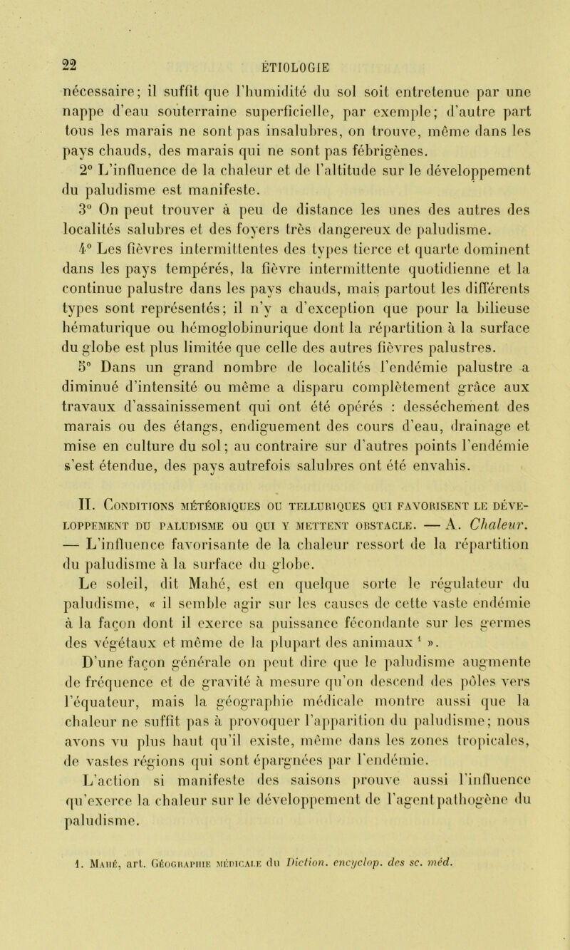 nécessaire; il suffit que l’humidité du sol soit entretenue par une nappe d’eau souterraine superficielle, par exemple; d’autre part tous les marais ne sont pas insalubres, on trouve, même dans les pays chauds, des marais qui ne sont pas fébrigènes. 2° L’influence de la chaleur et de l’altitude sur le développement du paludisme est manifeste. 3° On peut trouver à peu de distance les unes des autres des localités salubres et des foyers très dangereux de paludisme. 4° Les fièvres intermittentes des types tierce et quarte dominent dans les pays tempérés, la fièvre intermittente quotidienne et la continue palustre dans les pays chauds, mais partout les différents types sont représentés; il n’v a d’exception que pour la bilieuse hématurique ou hémoglobinurique dont la répartition à la surface du globe est plus limitée que celle des autres fièvres palustres. 5° Dans un grand nombre de localités l’endémie palustre a diminué d’intensité ou même a disparu complètement grâce aux travaux d’assainissement qui ont été opérés : dessèchement des marais ou des étangs, endiguement des cours d’eau, drainage et mise en culture du sol ; au contraire sur d’autres points l’endémie s’est étendue, des pays autrefois salubres ont été envahis. IL Conditions météoriques ou telluriques qui favorisent le déve- loppement DU PALUDISME OU QUI Y METTENT ORSTACLE. A. Chaleur. — L’influence favorisante de la chaleur ressort de la répartition du paludisme à la surface du glohe. Le soleil, dit Mahé, est en quelque sorte le régulateur du paludisme, « il semble agir sur les causes de cette vaste endémie à la façon dont il exerce sa puissance fécondante sur les germes des végétaux et même de la plupart des animaux 1 ». D’une façon générale on peut dire que le paludisme augmente de fréquence et de gravité à mesure qu’on descend des pôles vers l’équateur, mais la géographie médicale montre aussi que la chaleur ne suffit pas à provoquer l’apparition du paludisme; nous avons vu plus haut qu’il existe, même dans les zones tropicales, de vastes régions qui sont épargnées par l’endémie. L’action si manifeste des saisons prouve aussi l’influence qu’exerce la chaleur sur le développement de l’agent pathogène du paludisme. 1. Mahé, art. Géographie médicale du Diction, encyclop. des sc. méd.