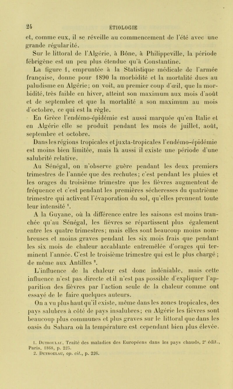 et, comme eux, il se réveille au commencement de l’été avec une grande régularité. Sur le littoral de l’Algérie, à Boue, à Philippeville, la période fébrigène est un peu plus étendue qu’à Constantine. La figure 1, empruntée à la Statistique médicale de l’armée française, donne pour 1890 la morbidité et la mortalité dues au paludisme en Algérie; on voit, au premier coup d’œil, que la mor- bidité, très faible en hiver, atteint son maximum aux mois d’août et de septembre et que la mortalité a son maximum au mois d’octobre, ce qui est la règle. En Grèce l’endémo-épidémie est aussi marquée qu’en Italie et en Algérie elle se produit pendant les mois de juillet, août, septembre et octobre. Dans les régions tropicales etjuxta-tropicales l’endémo-épidémie est moins bien limitée, mais là aussi il existe une période d’une salubrité relative. Au Sénégal, on n’observe guère pendant les deux premiers trimestres de l’année que des rechutes; c’est pendant les pluies et les orages du troisième trimestre que les fièvres augmentent de fréquence et c’est pendant les premières sécheresses du quatrième trimestre qui activent l’évaporation du sol, qu’elles prennent toute leur intensité h A la Guyane, où la différence entre les saisons est moins tran- chée qu’au Sénégal, les fièvres se répartissent plus également entre les quatre trimestres; mais elles sont beaucoup moins nom- breuses et moins graves pendant les six mois frais que pendant les six mois de chaleur accablante entremêlée d’orages qui ter- minent l’année. C’est le troisième trimestre qui est le plus chargé ; de même aux Antilles 1 2. L’influence de la chaleur est donc indéniable, mais cette influence n’est pas directe et il n’est pas possible d'expliquer l’ap- parition des fièvres par l’action seule de la chaleur comme ont essayé de le faire quelques auteurs. On a vu plus haut qu’il existe, même dans les zones tropicales, des pays salubres à côté de pays insalubres; en Algérie les fièvres sont beaucoup plus communes et plus graves sur le littoral que dans les oasis du Sahara où la température est cependant bien plus élevée. 1. Dutroilau, Traité des maladies des Européens dans les pays chauds, 2e édit., Paris, 1808, p. 225. 2. ÜUTROULAU, O/J. cit., p. 226.