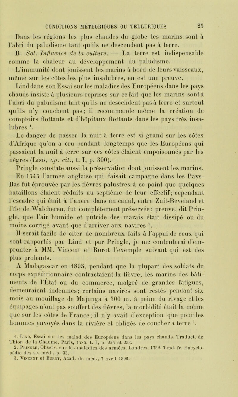 Dans les régions les plus chaudes du globe les marins sont à l’abri du paludisme tant qu’ils ne descendent pas à terre. B. Sol. Influence de la culture. — La terre est indispensable comme la chaleur au développement du paludisme. L’immunité dont jouissent les marins à bord de leurs vaisseaux, même sur les cotes les plus insalubres, en est une preuve. Linddans son Essai sur les maladies des Européens dans les pays chauds insiste à plusieurs reprises sur ce fait que les marins sont à l’abri du paludisme tant qu’ils ne descendent pas à terre et surtout qu’ils n’y couchent pas ; il recommande même la création de comptoirs flottants et d’hôpitaux flottants dans les pays très insa- lubres h Le danger de passer la nuit à terre est si grand sur les côtes d’Afrique qu’on a cru pendant longtemps que les Européens qui passaient la nuit à terre sur ces côtes étaient empoisonnés par les nègres (Ltxd, op. cit., t. I, p. 300). Pringle constate aussi la préservation dont jouissent les marins. En 1747 l’armée anglaise qui faisait campagne dans les Pays- Bas fut éprouvée par les fièvres palustres à ce point que quelques bataillons étaient réduits au septième de leur effectif; cependant l’escadre qui était à l’ancre dans un canal, entre Zuit-Beveland et File de Walcheren, fut complètement préservée ; preuve, dit Prin- gle, que l’air humide et putride des marais était dissipé ou du moins corrigé avant que d’arriver aux navires 1 2 3. Il serait facile de citer de nombreux faits à l’appui de ceux qui sont rapportés par Lind et par Pringle, je me contenterai d’em- prunter à MM. Vincent et Burot l’exemple suivant qui est des plus probants. A Madagascar en 1895, pendant que la plupart des soldats du corps expéditionnaire contractaient la fièvre, les marins des bâti- r ments de l’Etat ou du commerce, malgré de grandes fatigues, demeuraient indemnes; certains navires sont restés pendant six mois au mouillage de Majunga à 300 m. à peine du rivage et les équipages n’ont pas souffert des fièvres, la morbidité était la même que sur les côtes de France; il n’y avait d’exception que pour les hommes envoyés dans la rivière et obligés de coucher à terre :î. 1. Lind, Essai sur les malad. des Européens dans les pays chauds. Traduct. de Thion de la Chaume, Paris, 1785, t. I, p. 225 et 253. 2. Pringle, Observ. sur les maladies des armées, Londres, 1752. Trad. fr. Encyclo- pédie des sc. méd., p. 33. 3. Vincent et Burot, Acad, de méd., 7 avril 1890.