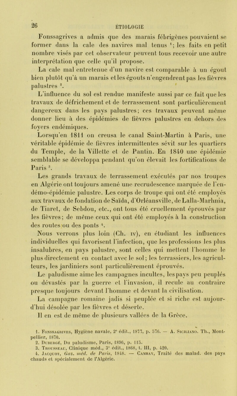 Fonssagrives a admis que des marais fébrigènes pouvaient se former dans la cale des navires mal tenus 1 ; les faits en petit nombre visés par cet observateur peuvent tous recevoir une autre interprétation que celle qu’il propose. La cale mal entretenue d’un navire est comparable à un égout bien plutôt qu’à un marais et les égouts n’engendrent pas les fièvres palustres 2. L’influence du sol est rendue manifeste aussi par ce fait que les travaux de défrichement et de terrassement sont particulièrement dangereux dans les pays palustres; ces travaux peuvent même donner lieu à des épidémies de fièvres palustres en dehors des foyers endémiques. Lorsqu’en 1811 on creusa le canal Saint-Martin à Paris, une véritable épidémie de fièvres intermittentes sévit sur les quartiers du Temple, de la Villette et de Pantin. En 1840 une épidémie semblable se développa pendant qu’on élevait les fortifications de Paris 3. Les grands travaux de terrassement exécutés par nos troupes en Algérie ont toujours amené une recrudescence marquée de l’en- démo-épidémie palustre. Les corps de troupe qui ont été employés aux travaux de fondation de Saïda, d’Orléansville, deLalla-Marhnia, de Tiaret, de Sebdou, etc., ont tous été cruellement éprouvés par les fièvres ; de même ceux qui ont été employés à la construction des routes ou des ponts 4. Nous verrons plus loin (Ch. iv), en étudiant les influences individuelles qui favorisent l’infection, que les professions les plus insalubres, en pays palustre, sont celles qui mettent l’homme le plus directement en contact avec le sol; les terrassiers, les agricul- teurs, les jardiniers sont particulièrement éprouvés. Le paludisme aime les campagnes incultes, les pays peu peuplés ou dévastés par la guerre et l’invasion, il recule au contraire presque toujours devant l’homme et devant la civilisation. La campagne romaine jadis si peuplée et si riche est aujour- d’hui désolée par les fièvres et déserte. 11 en est de même de plusieurs vallées de la Grèce. 1. Fonssagrives, Hygiène navale, 2° écliL., 1877, p. 376. — A. Siciliano. Th., Mont- pellier, 1870. 2. Dubergé, Du paludisme, Paris, J89G, p. lia. 3. Trousseau, Clinique méd., 31’ édit., 1868, L. III, p. 420. 4. Jacquot, Gaz. méd. de Paris, 1848. — Cambay, Traité des malad. des pays chauds et spécialement de l’Algérie.