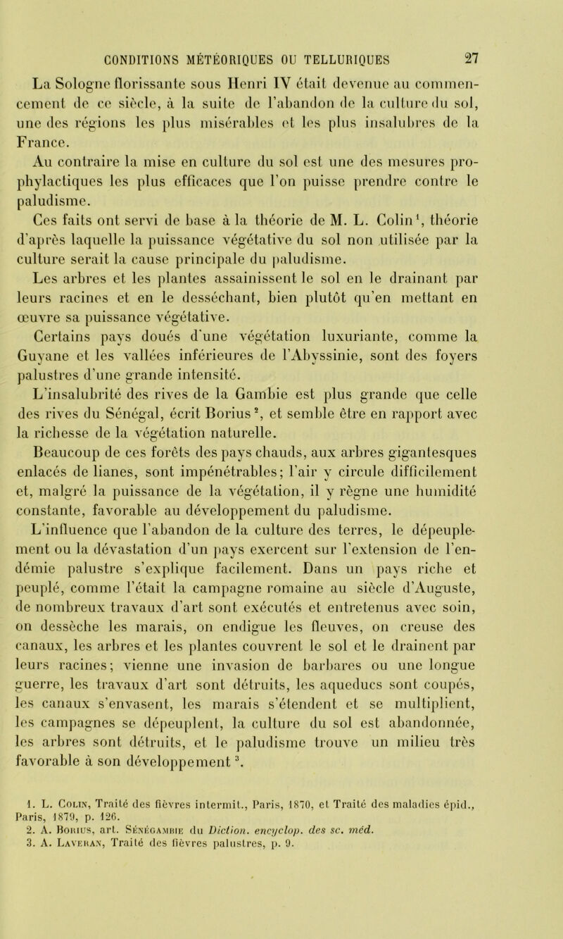 La Sologne florissante sous Henri IY était devenue au commen- cement de ce siècle, à la suite de l’abandon de la culture du sol, une des régions les plus misérables et les plus insalubres de la France. Au contraire la mise en culture du sol est une des mesures pro- phylactiques les plus efficaces que l’on puisse prendre contre le paludisme. Ces faits ont servi de base à la théorie de M. L. Colin1, théorie d’après laquelle la puissance végétative du sol non utilisée par la culture serait la cause principale du paludisme. Les arbres et les plantes assainissent le sol en le drainant par leurs racines et en le desséchant, bien plutôt qu’en mettant en oeuvre sa puissance végétative. Certains pays doués d'une végétation luxuriante, comme la Guyane et les vallées inférieures de l’Abyssinie, sont des foyers palustres d’une grande intensité. L’insalubrité des rives de la Gambie est plus grande que celle des rives du Sénégal, écrit Borius2, et semble être en rapport avec la richesse de la végétation naturelle. Beaucoup de ces forêts des pays chauds, aux arbres gigantesques enlacés de lianes, sont impénétrables; l’air y circule difficilement et, malgré la puissance de la végétation, il y règne une humidité constante, favorable au développement du paludisme. L’influence que l’abandon de la culture des terres, le dépeuple- ment ou la dévastation d’un pays exercent sur l’extension de l’en- démie palustre s’explique facilement. Dans un pays riche et peuplé, comme l’était la campagne romaine au siècle d’Auguste, de nombreux travaux d’art sont exécutés et entretenus avec soin, on dessèche les marais, on endigue les fleuves, on creuse des canaux, les arbres et les plantes couvrent le sol et le drainent par leurs racines ; vienne une invasion de barbares ou une longue guerre, les travaux d’art sont détruits, les aqueducs sont coupés, les canaux s’envasent, les marais s’étendent et se multiplient, les campagnes se dépeuplent, la culture du sol est abandonnée, les arbres sont détruits, et le paludisme trouve un milieu très favorable à son développement 3. 1. L. Colin, Traité des fièvres intermit., Paris, 1870, et Traité des maladies épid., Paris, 1879, p. 126. 2. A. Bohius, art. Sénégambie du Diction, encyclop. des sc. mcd. 3. A. Laveran, Traité des fièvres palustres, p. 9.