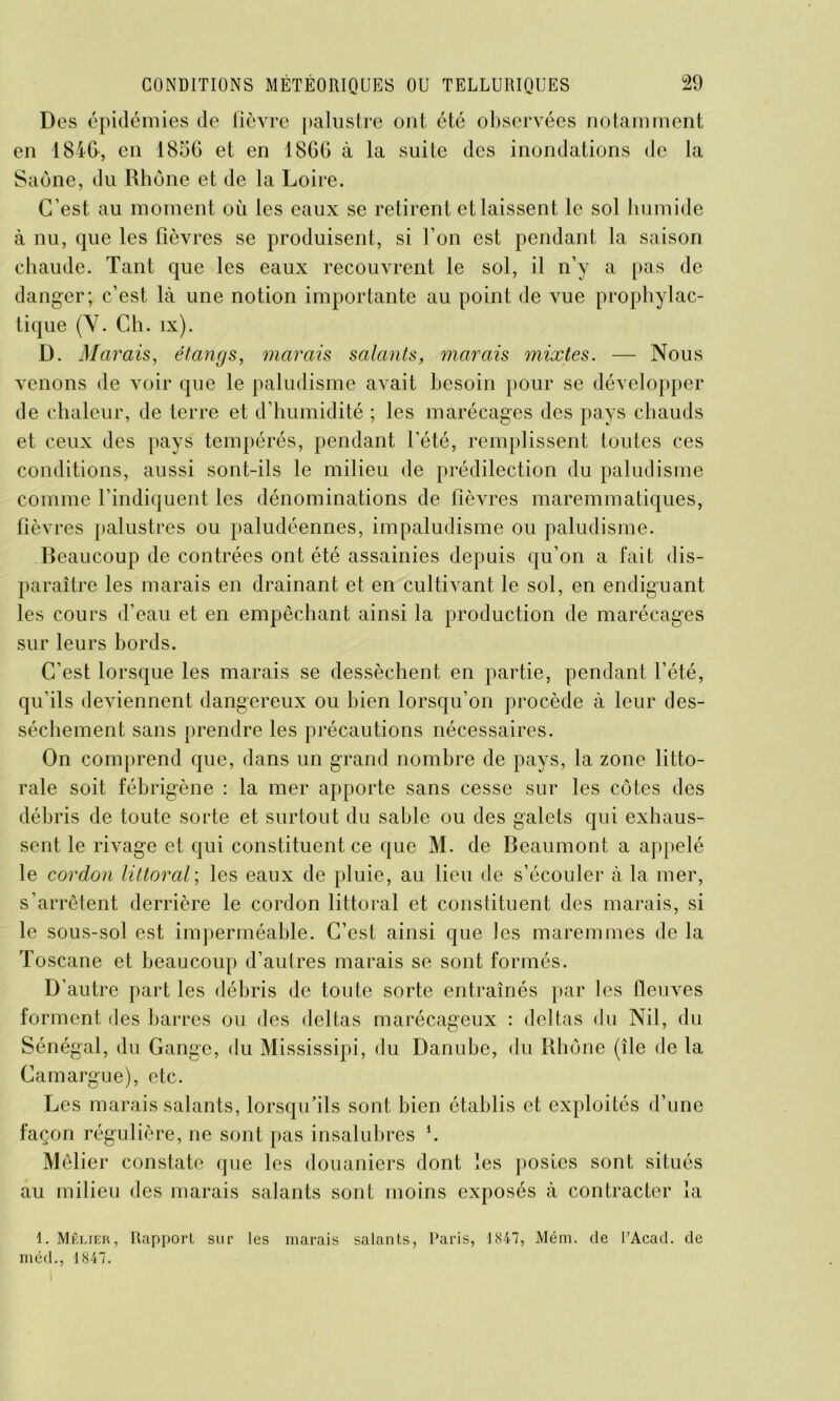 Des épidémies de fièvre palustre ont été observées notamment en 1846-, en 1856 et en 1866 à la suite des inondations de la Saône, du Rhône et de la Loire. C’est au moment ou les eaux se retirent et laissent le sol humide à nu, que les fièvres se produisent, si l’on est pendant la saison chaude. Tant que les eaux recouvrent le sol, il n’y a pas de danger; c’est là une notion importante au point de vue prophylac- tique (Y. Ch. ix). D. Marais, étangs, marais salants, marais mixtes. — Nous venons de voir que le paludisme avait besoin pour se développer de chaleur, de terre et d’humidité ; les marécages des pays chauds et ceux des pays tempérés, pendant l’été, remplissent toutes ces conditions, aussi sont-ils le milieu de prédilection du paludisme comme l’indiquent les dénominations de fièvres maremmatiques, fièvres palustres ou paludéennes, impaludisme ou paludisme. Beaucoup de contrées ont été assainies depuis qu’on a fait dis- paraître les marais en drainant et en cultivant le sol, en endiguant les cours d’eau et en empêchant ainsi la production de marécages sur leurs bords. C’est lorsque les marais se dessèchent en partie, pendant l’été, qu’ils deviennent dangereux ou bien lorsqu’on procède à leur des- sèchement sans prendre les précautions nécessaires. On comprend que, dans un grand nombre de pays, la zone litto- rale soit fébrigène : la mer apporte sans cesse sur les côtes des débris de toute sorte et surtout du sable ou des galets qui exhaus- sent le rivage et qui constituent ce que M. de Beaumont a appelé le cordon littoral; les eaux de pluie, au lieu de s’écouler à la mer, s’arrêtent derrière le cordon littoral et constituent des marais, si le sous-sol est imperméable. C’est ainsi que les maremmes de la Toscane et beaucoup d’autres marais se sont formés. D’autre part les débris de toute sorte entraînés par les fleuves forment des barres ou des deltas marécageux : deltas du Nil, du Sénégal, du Gange, du Mississipi, du Danube, du Rhône (île de la Camargue), etc. Les marais salants, lorsqu’ils sont bien établis et exploités d’une façon régulière, ne sont pas insalubres h Méfier constate que les douaniers dont les postes sont situés au milieu des marais salants sont moins exposés à contracter la 1. Mêlier, Rapport sur les marais salants, Paris, 1847, Mém. de l’Acad. de méd., 1847.