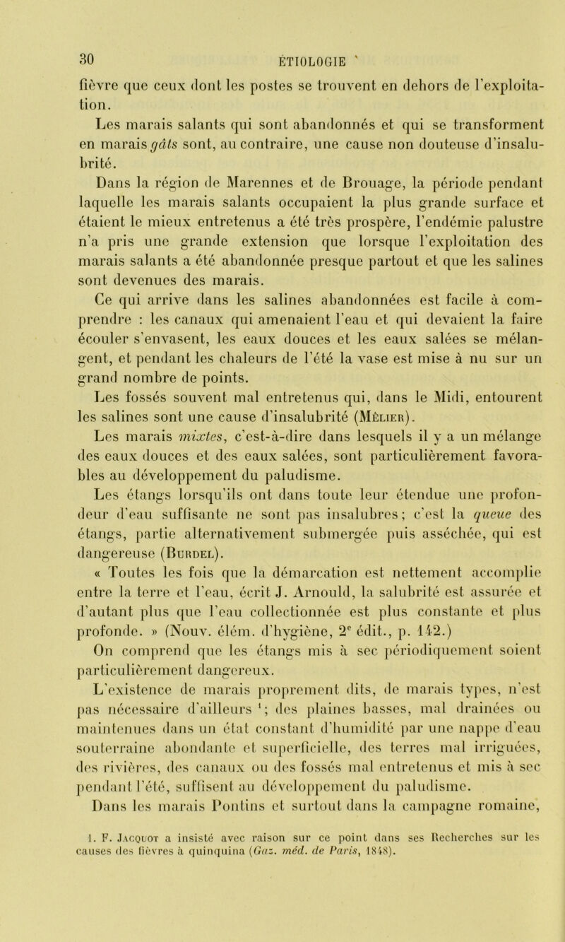 fièvre que ceux dont les postes se trouvent en dehors de l’exploita- tion. Les marais salants qui sont abandonnés et qui se transforment en marais gâts sont, au contraire, une cause non douteuse d’insalu- brité. Dans la région de Marennes et de Brouage, la période pendant laquelle les marais salants occupaient la plus grande surface et étaient le mieux entretenus a été très prospère, l’endémie palustre n’a pris une grande extension que lorsque l’exploitation des marais salants a été abandonnée presque partout et que les salines sont devenues des marais. Ce qui arrive dans les salines abandonnées est facile à com- prendre : les canaux qui amenaient l’eau et qui devaient la faire écouler s'envasent, les eaux douces et les eaux salées se mélan- gent, et pendant les chaleurs de l’été la vase est mise à nu sur un grand nombre de points. Les fossés souvent mal entretenus qui, dans le Midi, entourent les salines sont une cause d’insalubrité (Mêlier). Les marais mixtes, c’est-à-dire dans lesquels il y a un mélange des eaux douces et des eaux salées, sont particulièrement favora- bles au développement du paludisme. Les étangs lorsqu’ils ont dans toute leur étendue une profon- deur d’eau suffisante ne sont pas insalubres ; c’est la queue des étangs, partie alternativement submergée puis asséchée, qui est dangereuse (Burdel). « Toutes les fois que la démarcation est nettement accomplie entre la terre et l’eau, écrit J. Arnould, la salubrité est assurée et d’autant plus que l’eau collectionnée est plus constante et plus profonde. » (Nouv. élém. d’hygiène, 2e édit., p. 142.) On comprend que les étangs mis à sec périodiquement soient particulièremen t dangereux. L’existence de marais proprement dits, de marais types, n’est pas nécessaire d’ailleurs1; des plaines basses, mal drainées ou maintenues dans un état constant d’humidité par une nappe d’eau souterraine abondante et superficielle, des terres mal irriguées, des rivières, des canaux ou des fossés mal entretenus et mis à sec pendant l’été, suffisent au développement du paludisme. Dans les marais Pontins et surtout dans la campagne romaine, 1. F. Jacquot a insisté avec raison sur ce point dans ses Recherches sur les causes des fièvres à quinquina (Gaz. méd. de Paris, 1848).