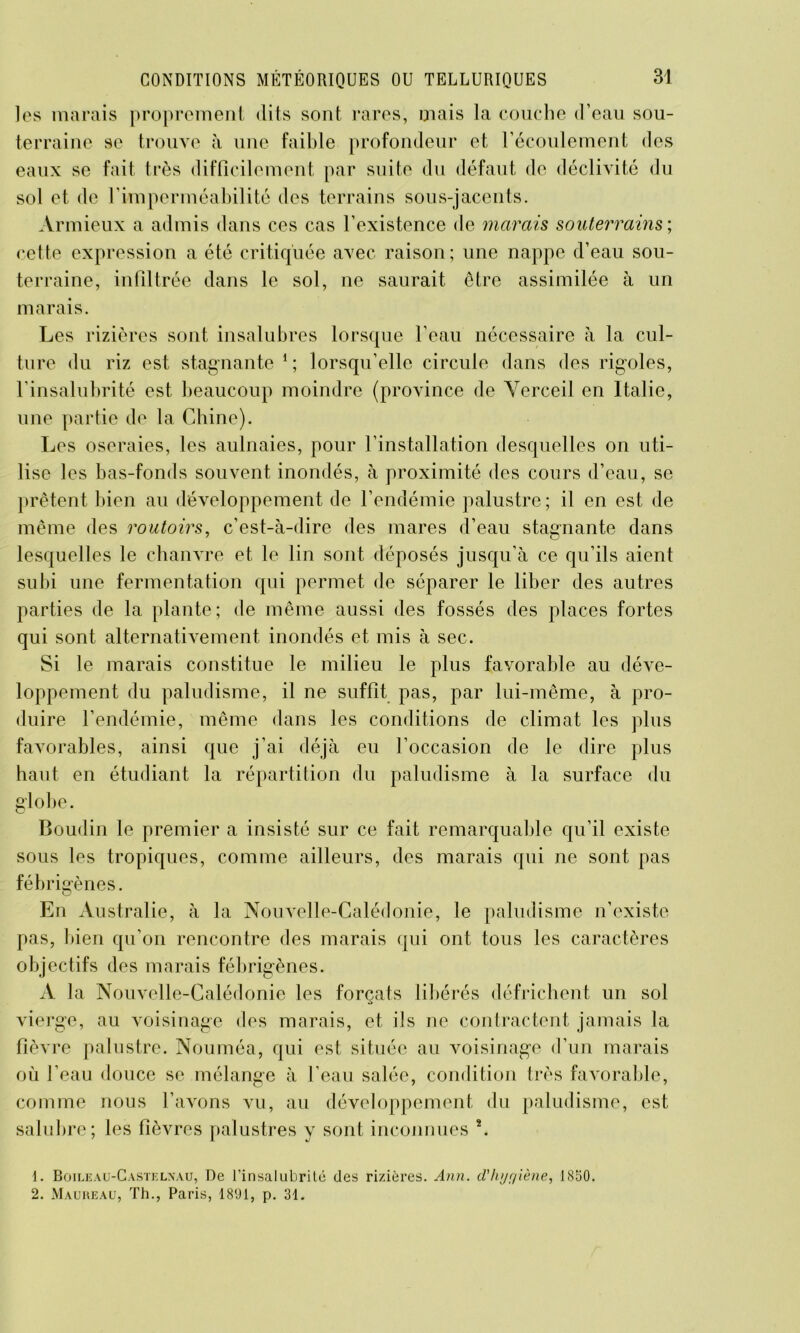 les marais proprement dits sont rares, mais la couche d’eau sou- terraine se trouve à une faible profondeur et l’écoulement des eaux se fait très difficilement par suite du défaut de déclivité du sol et de l'imperméabilité des terrains sous-jacents. Armieux a admis dans ces cas l’existence de marais souterrains ; cette expression a été critiquée avec raison; une nappe d’eau sou- terraine, infiltrée dans le sol, ne saurait être assimilée à un marais. Les rizières sont insalubres lorsque l’eau nécessaire à la cul- ture du riz est stagnante 1 2 ; lorsqu’elle circule dans des rigoles, l’insalubrité est beaucoup moindre (province de Verceil en Italie, une partie de la Chine). Les oseraies, les aulnaies, pour l’installation desquelles on uti- lise les bas-fonds souvent inondés, à proximité des cours d’eau, se prêtent bien au développement de l’endémie palustre; il en est de même des routoirs, c’est-à-dire des mares d’eau stagnante dans lesquelles le chanvre et le lin sont déposés jusqu’à ce qu’ils aient subi une fermentation qui permet de séparer le liber des autres parties de la plante; de même aussi des fossés des places fortes qui sont alternativement inondés et mis à sec. Si le marais constitue le milieu le plus favorable au déve- loppement du paludisme, il ne suffit pas, par lui-même, à pro- duire l’endémie, même dans les conditions de climat les plus favorables, ainsi que j’ai déjà eu l’occasion de le dire plus haut en étudiant la répartition du paludisme à la surface du globe. Boudin le premier a insisté sur ce fait remarquable qu’il existe sous les tropiques, comme ailleurs, des marais qui ne sont pas fébrigènes. En Australie, à la Nouvelle-Calédonie, le paludisme n’existe pas, bien qu’on rencontre des marais qui ont tous les caractères objectifs des marais fébrigènes. A la Nouvelle-Calédonie les forçats libérés défrichent un sol vierge, au voisinage des marais, et ils ne contractent jamais la fièvre palustre. Nouméa, qui est située au voisinage d’un marais où l’eau douce se mélange à l’eau salée, condition très favorable, comme nous l’avons vu, au développement du paludisme, est salubre; les fièvres palustres y sont inconnues *. 1. Boileau-Castelnau, De l’insalubrité des rizières. Ann. d'hygiène, 1850. 2. Mauheau, Th., Paris, 1891, p. 31.