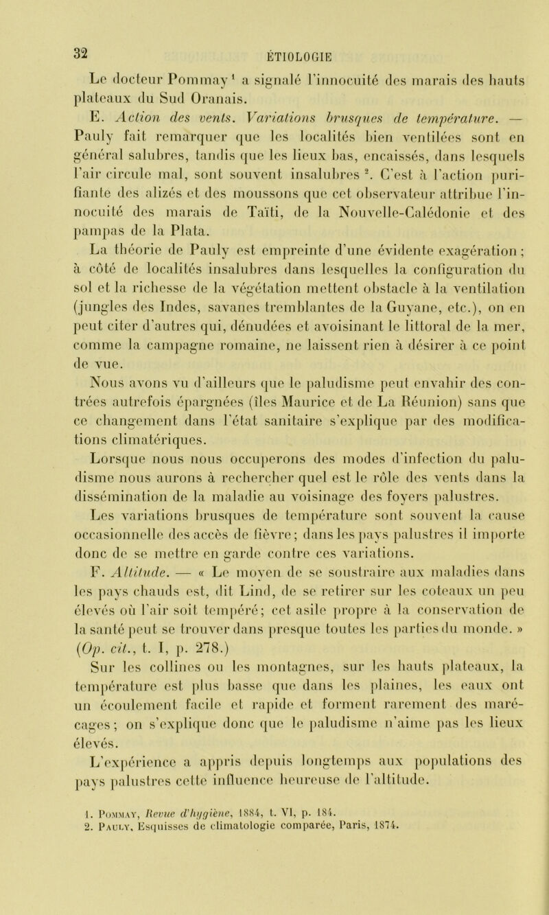 Le docteur Pommay1 a signalé l’innocuité des marais des hauts plateaux du Sud Oranais. E. Action des vents. Variations brusques de température. — Pauly fait remarquer que les localités bien ventilées sont en général salubres, tandis que les lieux bas, encaissés, dans lesquels l’air circule mal, sont souvent insalubres 2. C’est h l’action puri- fiante des alizés et des moussons que cet observateur attribue l’in- nocuité des marais de Taïti, de la Nouvelle-Calédonie et des pampas de la Plata. La théorie de Pauly est empreinte d’une évidente exagération ; à côté de localités insalubres dans lesquelles la configuration du sol et la richesse de la végétation mettent obstacle à la ventilation (jungles des Indes, savanes tremblantes de la Guyane, etc.), on en peut citer d’autres qui, dénudées et avoisinant le littoral de la mer, comme la campagne romaine, ne laissent rien à désirer à ce point de vue. Nous avons vu d’ailleurs que le paludisme peut envahir des con- trées autrefois épargnées (îles Maurice et de La Réunion) sans que ce changement dans l’état sanitaire s’explique par des modifica- tions climatériques. Lorsque nous nous occuperons des modes d’infection du palu- disme nous aurons à rechercher quel est le rôle des vents dans la dissémination de la maladie au voisinage des foyers palustres. Les variations brusques de température sont souvent la cause occasionnelle des accès de fièvre; dans les pays palustres il importe donc de se mettre en garde contre ces variations. F. Altitude. — « Le moyen de se soustraire aux maladies dans les pays chauds est, dit Lind, de se retirer sur les coteaux un peu élevés où l’air soit tempéré; cet asile propre à la conservation de la santé peut se trouver dans presque toutes les parties du monde. » (Op. cit., t. I, p. 278.) Sur les collines ou les montagnes, sur les hauts plateaux, la température est plus basse que dans les plaines, les eaux ont un écoulement facile et rapide et forment rarement des maré- cages ; on s’explique donc que le paludisme n’aime pas les lieux élevés. L’expérience a appris depuis longtemps aux populations des pays palustres cette influence heureuse de l’altitude. ]. Pommay, Hevtœ d'hygiène, 18S4, t. VI, p. 184. 2. Pauly, Esquisses de climatologie comparée, Paris, 1874.