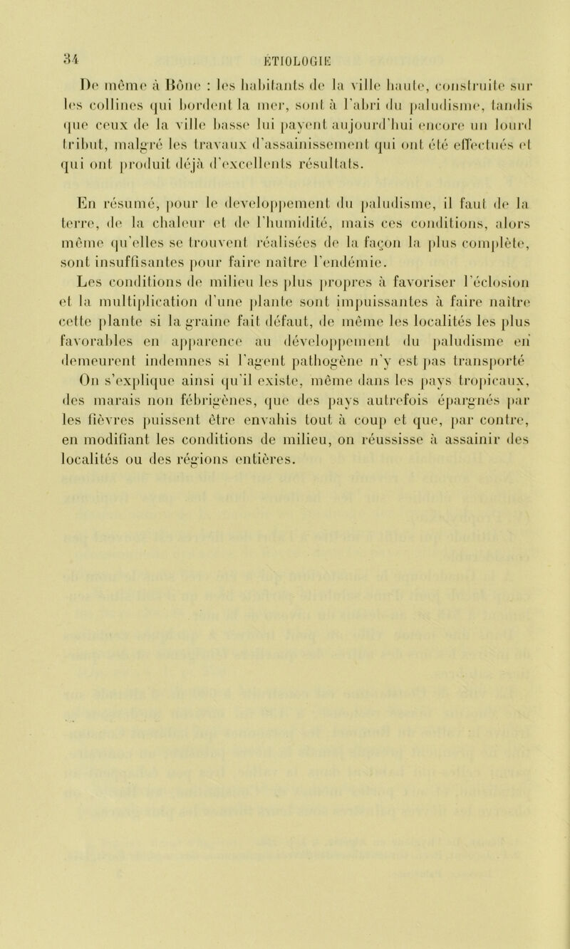 De même à Boue : les habitants de la ville haute, construite sur les collines qui bordent la mer, sont à l’abri du paludisme, tandis que ceux de la ville basse lui payent aujourd’hui encore un lourd tribut, malgré les travaux d’assainissement qui ont été effectués el qui ont produit déjà d’excellents résultats. En résumé, pour le développement du paludisme, il faut de la terre, de la chaleur et de l’humidité, mais ces conditions, alors même qu’elles se trouvent réalisées de la façon la plus complète, sont insuffisantes pour faire naître l’endémie. Les conditions de milieu les plus propres à favoriser l’éclosion et la multiplication d’une plante sont impuissantes à faire naître cette plante si la graine fait défaut, de même les localités les plus favorables en apparence au développement du paludisme en demeurent indemnes si l’agent pathogène n’y est pas transporté O11 s’explique ainsi qu’il existe, même dans les pays tropicaux, des marais non fébrigènes, que des pays autrefois épargnés par les fièvres puissent être envahis tout à coup et que, par contre, en modifiant les conditions de milieu, on réussisse à assainir des localités ou des régions entières.