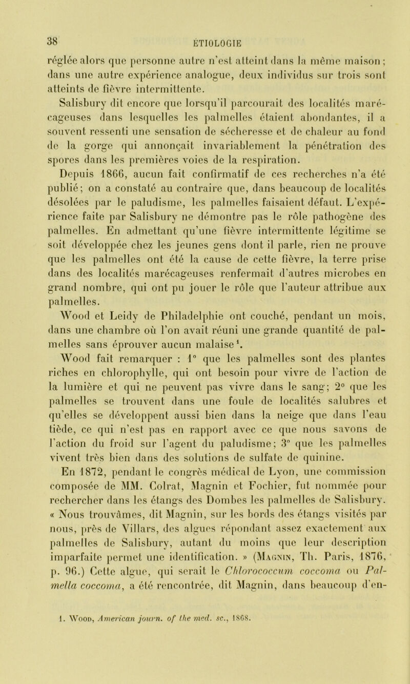 réglée alors que personne autre n’est atteint clans la même maison; dans une autre expérience analogue, deux individus sur trois sont atteints de fièvre intermittente. Salisbury dit encore que lorsqu’il parcourait des localités maré- cageuses dans lesquelles les palmelles étaient abondantes, il a souvent ressenti une sensation de sécheresse et de chaleur au fond de la gorge qui annonçait invariablement la pénétration des spores dans les premières voies de la respiration. Depuis 1866, aucun fait confirmatif de ces recherches n’a été publié; on a constaté au contraire que, dans beaucoup de localités désolées par le paludisme, les palmelles faisaient défaut. L’expé- rience faite par Salisbury ne démontre pas le rôle pathogène des palmelles. En admettant qu’une fièvre intermittente légitime se soit développée chez les jeunes gens dont il parle, rien ne prouve que les palmelles ont été la cause de cette fièvre, la terre prise dans des localités marécageuses renfermait d’autres microbes en grand nombre, qui ont pu jouer le rôle que l’auteur attribue aux palmelles. Wood et Leicly de Philadelphie ont couché, pendant un mois, dans une chambre où l’on avait réuni une grande quantité de pal- melles sans éprouver aucun malaise1. Wood fait remarquer : 1° que les palmelles sont des plantes riches en chlorophylle, qui ont besoin pour vivre de l’action de la lumière et qui ne peuvent pas vivre dans le sang; 2° que les palmelles se trouvent dans une foule de localités salubres et qu’elles se développent aussi bien dans la neige que dans l’eau tiède, ce qui n’est pas en rapport avec ce que nous savons de faction du froid sur l’agent du paludisme; 3° que les palmelles vivent très bien dans des solutions de sulfate de quinine. En 1872, pendant le congrès médical de Lyon, une commission composée de MM. Colrat, Magnin et Fochier, fut nommée pour rechercher dans les étangs des Dombes les palmelles de Salisbury. « Nous trouvâmes, dit Magnin, sur les bords des étangs visités par nous, près de Villars, des algues répondant assez exactement aux palmelles de Salisbury, autant du moins que leur description imparfaite permet une identification. » (Magnin, Th. Paris, 1876, p. 96.) Cette algue, qui serait le Chlorococcum coccoma ou Pal- mella coccoma, a été rencontrée, dit Magnin, dans beaucoup d’en- i. Wood, American journ. of (lie med. sc., IS G 8.