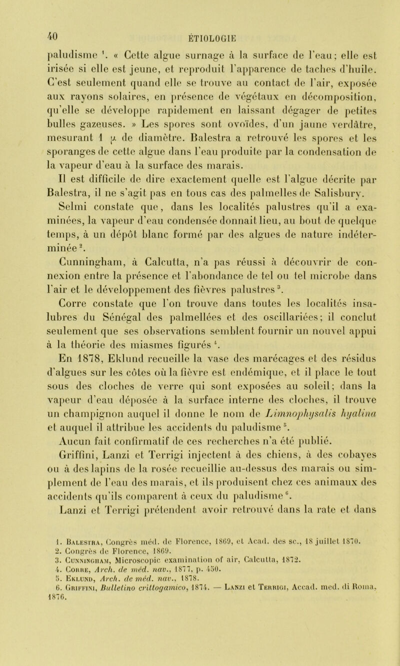 paludisme \ « Cette algue surnage à la surface de l’eau; elle est irisée si elle est jeune, et reproduit l’apparence de taches d’huile. C’est seulement quand elle se trouve au contact de l’air, exposée aux rayons solaires, en présence de végétaux en décomposition, qu’elle se développe rapidement en laissant dégager de petites bulles gazeuses. » Les spores sont ovoïdes, d’un jaune verdâtre, mesurant 1 y de diamètre. Balestra a retrouvé les spores et les sporanges de cette algue dans l’eau produite par la condensation de la vapeur d’eau à la surface des marais. Il est difficile de dire exactement quelle est l’algue décrite par Balestra, il ne s’agit pas en tous cas des palmelles de Salisbury. Selmi constate que, dans les localités palustres qu’il a exa- minées, la vapeur d’eau condensée donnait lieu, au bout de quelque temps, à un dépôt blanc formé par des algues de nature indéter- minée 1 2. Cunningham, à Calcutta, n’a pas réussi à découvrir de con- nexion entre la présence et l'abondance de tel ou tel microbe dans l’air et le développement des fièATes palustres 3. Corre constate que l’on trouve dans toutes les localités insa- lubres du Sénégal des palmellées et des oscillariées ; il conclut seulement que ses observations semblent fournir un nouvel appui à la théorie des miasmes figurés 4 5 6. O En 1878, Eklund recueille la vase des marécages et des résidus d’algues sur les côtes où la fièvre est endémique, et il place le tout sous des cloches de verre qui sont exposées au soleil; dans la vapeur d’eau déposée à la surface interne des cloches, il trouve un champignon auquel il donne le nom de Limnophy salis hyalina et auquel il attribue les accidents du paludisme s. Aucun fait confirmatif de ces recherches n’a été publié. Griffini, Lanzi et Terrigi injectent à des chiens, à des cobayes ou à des lapins de la rosée recueillie au-dessus des marais ou sim- plement de l’eau des marais, et ils produisent chez ces animaux des accidents qu’ils comparent à ceux du paludisme0. Lanzi et Terrigi prétendent avoir retrouvé dans la rate et dans 1. Balestra, Congrès méd. de Florence, 1809, el Acad, des sc., 18 juillet 1870. 2. Congrès de Florence, 1809. 3. Cunningham, Microscopie examination of air, Calcutta, 1872. 4. Corre, Arch. de méd. nav., 1877, p. 450. 5. Eklund, Arch. de méd. nav., 1878. 6. Griffini, Bullelino crittogamico, 1874. — Lanzi et Terrigi, Accad. med. di Borna. 1876.