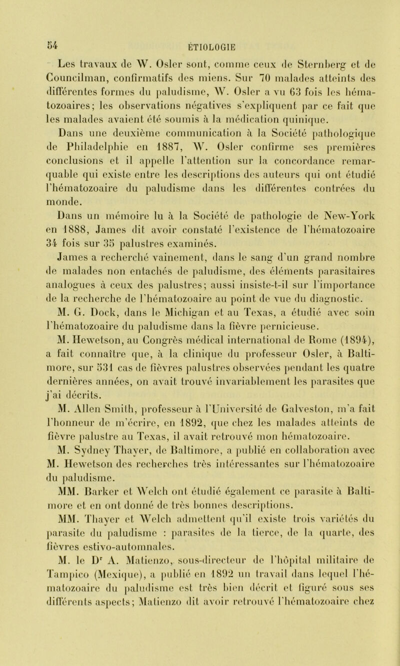 Les travaux de W. Osler sont, comme ceux de Sternberg et de Councilman, confïrmatifs des miens. Sur 70 malades atteints des différentes formes du paludisme, W. Osler a vu 63 fois les héma- tozoaires; les observations négatives s’expliquent par ce fait que les malades avaient été soumis à la médication quinique. Dans une deuxième communication à la Société pathologique de Philadelphie en 1887, W. Osler confirme ses premières conclusions et il appelle l’attention sur la concordance remar- quable qui existe entre les descriptions des auteurs qui ont étudié l’hématozoaire du paludisme dans les différentes contrées du monde. Dans un mémoire lu à la Société de pathologie de New-York en 1888, James dit avoir constaté l’existence de l’hématozoaire 34 fois sur 35 palustres examinés. James a recherché vainement, dans le sang d’un grand nombre de malades non entachés de paludisme, des éléments parasitaires analogues à ceux des palustres; aussi insiste-t-il sur l’importance de la recherche de l’hématozoaire au point de vue du diagnostic. M. G. Dock, dans le Michigan et au Texas, a étudié avec soin l’hématozoaire du paludisme dans la fièvre pernicieuse. M. Hewetson, au Congrès médical international de Rome (1894), a fait connaître que, à la clinique du professeur Osler, à Balti- more, sur 531 cas de fièvres palustres observées pendant les quatre dernières années, on avait trouvé invariablement les parasites que j’ai décrits. M. Allen Smith, professeur à l’Université de Galveston, m’a fait l’honneur de m’écrire, en 1892, que chez les malades atteints de fièvre palustre au Texas, il avait retrouvé mon hématozoaire. M. Sydney Thayer, de Baltimore, a publié en collaboration avec M. Hewetson des recherches très intéressantes sur l’hématozoaire du paludisme. MM. Barker et Welch ont étudié également ce parasite à Balti- more et en ont donné de très bonnes descriptions. MM. Thayer et Welch admettent qu’il existe trois variétés du parasite du paludisme : parasites de la tierce, de la quarte, des fièvres estivo-automnalcs. M. le Dr A. Matienzo, sous-directeur de l’hôpital militaire de Tampico (Mexique), a publié en 1892 un travail dans lequel l'hé- matozoaire du paludisme est très bien décrit et figuré sous ses différents aspects; Matienzo dit avoir retrouvé l’hématozoaire chez