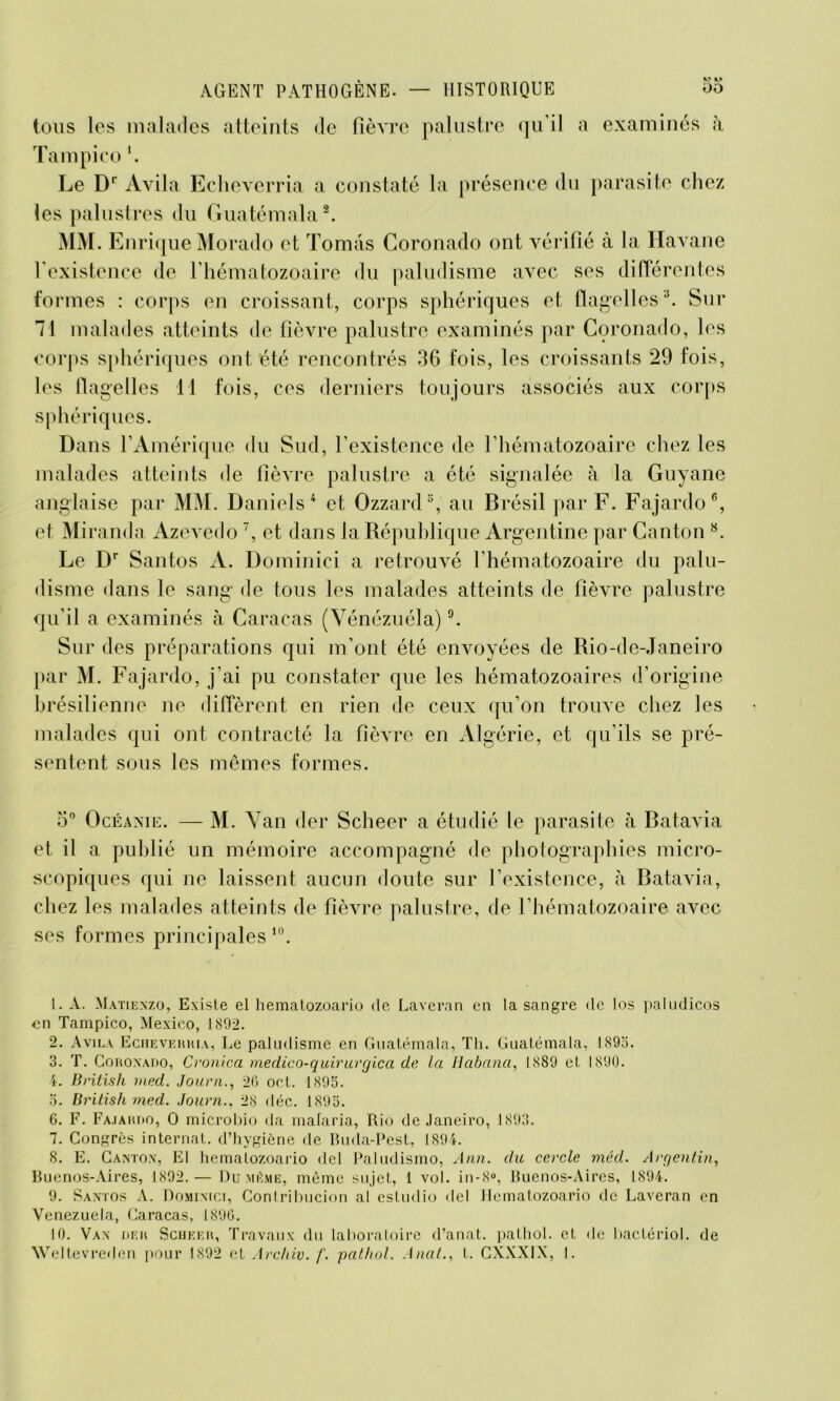 V M 5o AGENT PATHOGENE. — HISTORIQUE tous les malades atteints de fièvre palustre qu’il a examinés à Tampico \ Le Dr Avila Echeverria a constaté la présence du parasite chez les palustres du Guatémala1 2. MM. Enrique Morado et Tomâs Coronado ont vérifié à la Havane l’existence de l’hématozoaire du paludisme avec ses différentes formes : corps en croissant, corps sphériques et flagelles3. Sur 71 malades atteints de fièvre palustre examinés par Coronado, les corps sphériques ont été rencontrés 36 fois, les croissants 29 fois, les flagelles 11 fois, ces derniers toujours associés aux corps sphériques. Dans l’Amérique du Sud, l’existence de l’hématozoaire chez les malades atteints de fièvre palustre a été signalée à la Guyane anglaise par MM. Daniels 4 5 et Ozzard3, au Brésil par F. Fajardo6, et Miranda Azevedo 7, et dans la République Argentine par Canton 8 9. Le Dr Santos A. Dominici a retrouvé l’hématozoaire du palu- disme dans le sang de tous les malades atteints de fièvre palustre qu’il a examinés à Caracas (Vénézuéla) °. Sur des préparations qui m’ont été envoyées de Rio-de-Janeiro par M. Fajardo, j’ai pu constater que les hématozoaires d’origine brésilienne ne diffèrent en rien de ceux qu’on trouve chez les malades qui ont contracté la fièvre en Algérie, et qu’ils se pré- sentent sous les mêmes formes. o° Océaxie. — M. Yan der Scheer a étudié le parasite à Batavia et il a publié un mémoire accompagné de photographies micro- scopiques qui ne laissent aucun doute sur l’existence, à Batavia, chez les malades atteints de fièvre palustre, de l’hématozoaire avec ses formes principales10. 1. A. Matienzo, Existe el hematozoario de Laveran en la sangre de los paludicos en Tampico, Mexico, 1892. 2. Avila Echeverria, Le paludisme en Guatémala, Th. Guatémala, 1895. 3. T. Coroxado, Cronica medico-quirurgica de la Iiabana, 1889 et 1890. 4. British med. Journ., 2G oct. 1895. 5. British med. Journ., 28 déc. 1895. 6. F. Fajardo, O microbio da malaria, Rio de Janeiro, 1893. 7. Congrès internat, d’hygiène de Buda-Pest, 1894. 8. E. Canton, El hematozoario del Paludismo, Ann. du cercle méd. Argentin, Buenos-Aires, 1892. — Du même, même sujet, 1 vol. in-8°, Buenos-Aires, 1894. 9. Santos A. Dominici, Contribucion al estudio del Hematozoario de Laveran en Venezuela, Caracas, 1896. 10. Van der Scheer, Travaux du laboratoire d’anat. pathol. et de bactériol. de