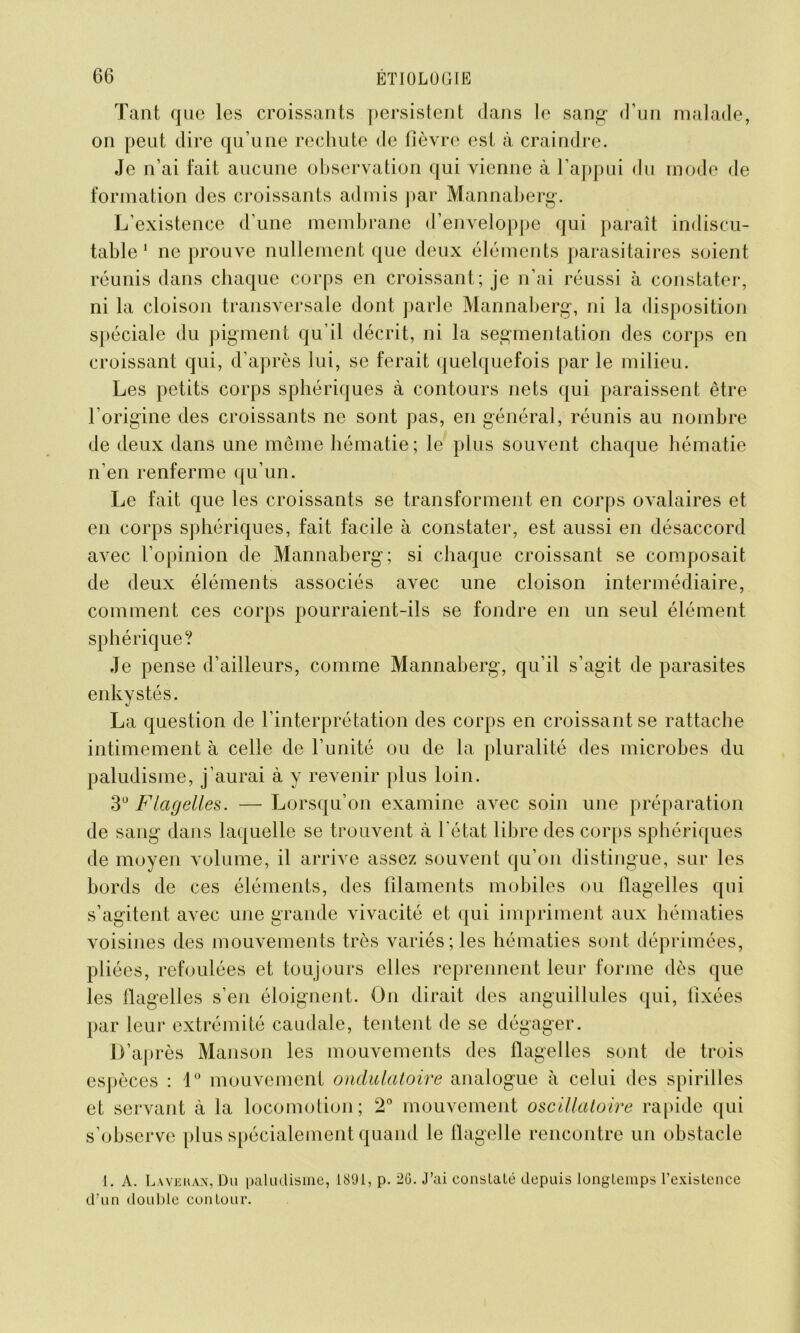 Tant que les croissants persistent clans le sang- d’un malade, on peut dire qu’une rechute de fièvre est à craindre. Je n’ai fait aucune observation qui vienne à l’appui du mode de formation des croissants admis par Mannaberg. L’existence d’une membrane d’enveloppe qui paraît indiscu- table 1 ne prouve nullement que deux éléments parasitaires soient réunis dans chaque corps en croissant; je n’ai réussi à constater, ni la cloison transversale dont parle Mannaberg, ni la disposition spéciale du pigment qu’il décrit, ni la segmentation des corps en croissant qui, d’après lui, se ferait quelquefois par le milieu. Les petits corps sphériques à contours nets qui paraissent être l'origine des croissants ne sont pas, en général, réunis au nombre de deux dans une même hématie; le plus souvent chaque hématie n’en renferme qu’un. Le fait que les croissants se transforment en corps ovalaires et en corps sphériques, fait facile à constater, est aussi en désaccord avec l’opinion de Mannaberg; si chaque croissant se composait de deux éléments associés avec une cloison intermédiaire, comment ces corps pourraient-ils se fondre en un seul élément sphérique? Je pense d’ailleurs, comme Mannaberg, qu’il s’agit de parasites enkystés. La question de l’interprétation des corps en croissant se rattache intimement à celle de l’unité ou de la pluralité des microbes du paludisme, j’aurai à y revenir plus loin. 3° Flagelles. — Lorsqu’on examine avec soin une préparation de sang dans laquelle se trouvent à l'état libre des corps sphériques de moyen volume, il arrive assez souvent qu’on distingue, sur les bords de ces éléments, des filaments mobiles ou flagelles qui s’agitent avec une grande vivacité et qui impriment aux hématies voisines des mouvements très variés; les hématies sont déprimées, pliées, refoulées et toujours elles reprennent leur forme dès que les flagelles s’en éloignent. On dirait des anguillules qui, fixées par leur extrémité caudale, tentent de se dégager. D’après Manson les mouvements des flagelles sont de trois espèces : 1° mouvement ondulatoire analogue à celui des spirilles et servant à la locomotion; 2° mouvement oscillatoire rapide qui s’observe plus spécialement quand le llagelle rencontre un obstacle I. A. Lavehan, Du paludisme, 1891, p. 2G. J’ai constalé depuis longtemps l’existence d’un double contour.