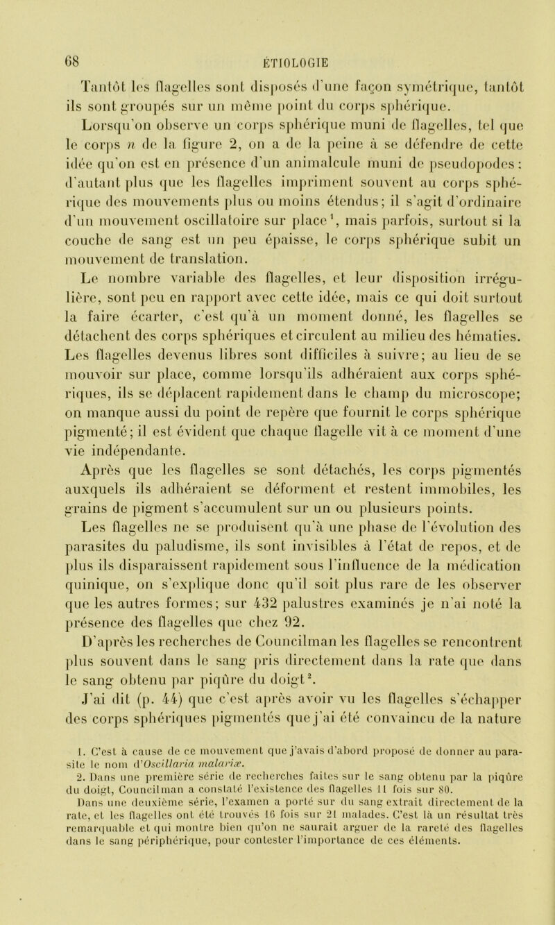 Tantôt les flagelles sont disposés d’une façon symétrique, tantôt ils sont groupés sur un même point du corps sphérique. Lorsqu’on observe un corps sphérique muni de flagelles, tel que le corps n de la figure 2, on a de la peine à se défendre de cette idée qu’on est en présence d’un animalcule muni de pseudopodes : d’autant plus que les flagelles impriment souvent au corps sphé- rique des mouvements plus ou moins étendus; il s’agit d’ordinaire d’un mouvement oscillatoire sur place1, mais parfois, surtout si la couche de sang est un peu épaisse, le corps sphérique subit un mouvement de translation. Le nombre variable des flagelles, et leur disposition irrégu- lière, sont peu en rapport avec cette idée, mais ce qui doit surtout la faire écarter, c’est qu’à un moment donné, les flagelles se détachent des corps sphériques et circulent au milieu des hématies. Les flagelles devenus libres sont difficiles à suivre; au lieu de se mouvoir sur place, comme lorsqu’ils adhéraient aux corps sphé- riques, ils se déplacent rapidement dans le champ du microscope; on manque aussi du point de repère que fournit le corps sphérique pigmenté; il est évident que chaque flagelle vit à ce moment d’une vie indépendante. Après que les flagelles se sont détachés, les corps pigmentés auxquels ils adhéraient se déforment et restent immobiles, les grains de pigment s’accumulent sur un ou plusieurs points. Les flagelles ne se produisent qu’à une phase de l’évolution des parasites du paludisme, ils sont invisibles à l’état de repos, et de plus ils disparaissent rapidement sous l’influence de la médication quinique, on s’explique donc qu’il soit plus rare de les observer que les autres formes; sur 432 palustres examinés je n’ai noté la présence des flagelles que chez 92. D’aj >rèsles recherches de Coüncilman les flagelles se rencontrent plus souvent dans le sang pris directement dans la rate que dans le sang obtenu par piqûre du doigt2. J’ai dit (p. 44) que c’est après avoir vu les flagelles s’échapper des corps sphériques pigmentés que j’ai été convaincu de la nature 1. C’est à cause de ce mouvement que j’avais d’abord proposé de donner au para- site le nom d’Oscillaria mcilariæ. 2. Dans une première série de recherches faites sur le sang obtenu par la piqûre du doigt, Coüncilman a constaté l’existence des flagelles II fois sur 80. Dans une deuxième série, l’examen a porté sur du sang extrait directement de la rate, et les flagelles ont été trouvés 16 fois sur 21 malades. C-’est là un résultat très remarquable et qui montre bien qu’on ne saurait arguer de la rareté des flagelles dans le sang périphérique, pour contester l’importance de ces éléments.