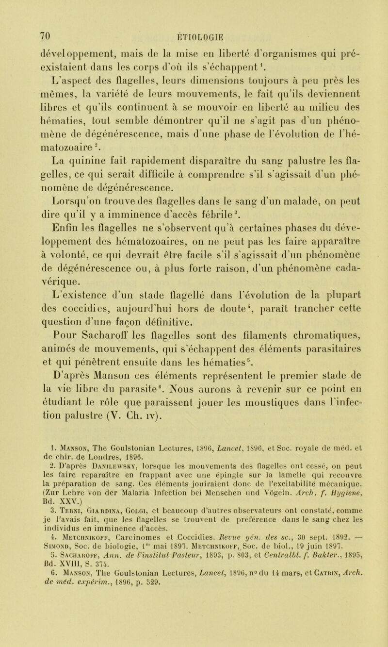 développement, mais de la mise en liberté d’organismes qui pré- existaient dans les corps d’où ils s’échappent1. L’aspect des flagelles, leurs dimensions toujours à peu près les mêmes, la variété de leurs mouvements, le fait qu’ils deviennent libres et qu’ils continuent à se mouvoir en liberté au milieu des hématies, tout semble démontrer qu’il ne s’agit pas d’un phéno- mène de dégénérescence, mais d’une phase de l’évolution de l’hé- matozoaire 2. La quinine fait rapidement disparaître du sang palustre les fla- gelles, ce qui serait difficile à comprendre s’il s’agissait d’un phé- nomène de dégénérescence. Lorsqu’on trouve des flagelles dans le sang d’un malade, on peut dire qu’il y a imminence d’accès fébrile3. Enfin les flagelles ne s’observent qu’à certaines phases du déve- loppement des hématozoaires, on ne peut pas les faire apparaître à volonté, ce qui devrait être facile s’il s’agissait d’un phénomène de dégénérescence ou, à plus forte raison, d’un phénomène cada- vérique. L’existence d’un stade flagellé dans l’évolution de la plupart des coccidies, aujourd’hui hors de doute4, paraît trancher cette question d’une façon définitive. Pour Sacharoff les flagelles sont des filaments chromatiques, animés de mouvements, qui s’échappent des éléments parasitaires et qui pénètrent ensuite dans les hématies5. D’après Manson ces éléments représentent le premier stade de la vie libre du parasite6. Nous aurons à revenir sur ce point en étudiant le rôle que paraissent jouer les moustiques dans l'infec- tion palustre (Y. Ch. îv). 1. Manson, The Goulstonian Lectures, 1896, Lancet, 1896, et Soc. royale de méd. et de chir. de Londres, 1896. 2. D’après Danilewsky, lorsque les mouvements des flagelles ont cessé, on peut les faire reparaître en frappant avec une épingle sur la lamelle qui recouvre la préparation de sang. Ces éléments jouiraient donc de l’excitabilité mécanique. (Zur Lehre von der Malaria Infection bei Menschen und Vôgeln. Arch. f. tlijyiene, Bd. XXV.) 3. Terni, Giardina, Golgi, et beaucoup d’autres observateurs ont constaté, comme je l’avais fait, que les flagelles se trouvent de préférence dans le sang chez les individus en imminence d’accès. 4. Metchnikoff, Carcinomes et Coccidies. Revue c/én. des sc., 30 sept. 1892. — Simond, Soc. de biologie, 1er mai 1897. Metchnikoff,.Soc. de biol., 19 juin 1897. 5. Sacharoff, Ann. de l'institut Pasteur, 1893, p. 803, et Centralbl. f. Bakter., 1895, Bd. XVIII, S. 374. 6. Manson, The Goulstonian Lectures, Lancet, 1896, n°du 14 mars, et Catrin, Arch. de méd. expérim., 1896, p. 529.