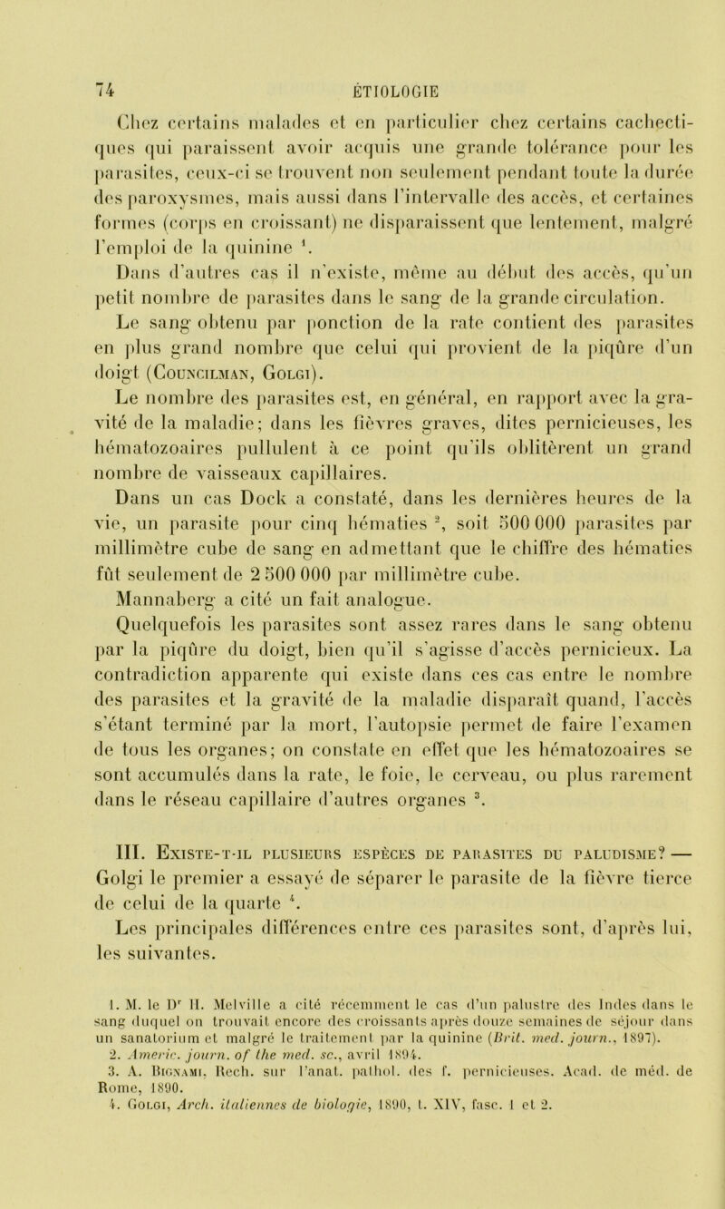 Chez certains malades et en particulier chez certains cachecti- ques qui paraissent avoir acquis une grande tolérance pour les parasites, ceux-ci se trouvent non seulement pendant toute la durée des paroxysmes, mais aussi dans l’intervalle des accès, et certaines formes (corps en croissant) ne disparaissent que lentement, malgré l’emploi de la quinine *. Dans d’autres cas il n’existe, même au début des accès, qu’un petit nombre de parasites dans le sang de la grande circulation. Le sang obtenu par ponction de la rate contient des parasites en plus grand nombre que celui qui provient de la piqûre d’un doigt (CoUNCILMAN, GoLGl). Le nombre des parasites est, en général, en rapport avec la gra- vité de la maladie; dans les fièvres graves, dites pernicieuses, les hématozoaires pullulent à ce point qu’ils oblitèrent un grand nombre de Araisseaux capillaires. Dans un cas Dock a constaté, dans les dernières heures de la vie, un parasite pour cinq hématies 1 2, soit 500 000 parasites par millimètre cube de sang en admettant que le chiffre des hématies fût seulement de 2 500 000 par millimètre cube. Mannaberg a cité un fait analogue. Quelquefois les parasites sont assez rares dans le sang obtenu par la piqûre du doigt, bien qu’il s’agisse d’accès pernicieux. La contradiction apparente qui existe dans ces cas entre le nombre des parasites et la gravité de la maladie disparaît quand, l’accès s’étant terminé par la mort, l’autopsie permet de faire l’examen de tous les organes; on constate en effet que les hématozoaires se sont accumulés dans la rate, le foie, le cerveau, ou plus rarement dans le réseau capillaire d’autres organes 3 4. III. Existe-t-il plusieurs espèces de parasites du paludisme? — Golgi le premier a essayé de séparer le parasite de la fièvre tierce de celui de la quarte *. Les principales différences entre ces parasites sont, d’après lui, les suivantes. 1. M. le Dr II. Melville a cité récemment le cas d’un palustre des Indes dans le sang duquel on trouvait encore des croissants après douze semaines de séjour dans un sanatorium et malgré le traitement par la quinine (Brit. med. journ., 1897). 2. Americ. journ. of Lhe med. sc., avril 1894. 3. A. Bignami, Rech. sur l’anat. palhol. des f. pernicieuses. Acad, de méd. de Rome, 1890. 4. Golgi, Arcli. italiennes de biologie, 1890, t. XIV, fasc. I et 2.