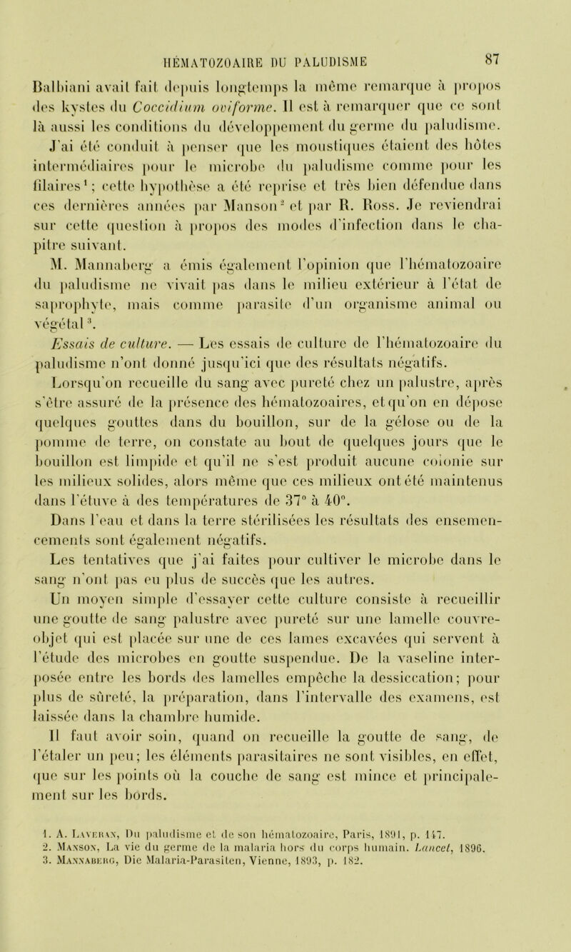 Balbiani avait fait depuis longtemps la même remarque à propos des kystes du Coccidium ovtforme. Il est à remarquer que ce sont là aussi les conditions du développement du germe du paludisme. J’ai été conduit à penser que les moustiques étaient des hôtes intermédiaires pour le microbe du paludisme comme pour les fîlaires1 2; cette hypothèse a été reprise et très bien défendue dans ces dernières années par Manson* et par R. Ross. Je reviendrai sur cette question à propos des modes d’infection dans le cha- pitre suivant. M. Mannaberg a émis également l’opinion que l’hématozoaire du paludisme ne vivait pas dans le milieu extérieur à l’état de saprophyte, mais comme parasite d’un organisme animal ou végétal3. Essais de culture. — Les essais de culture de l’hématozoaire du paludisme n’ont donné jusqu’ici que des résultats négatifs. Lorsqu’on recueille du sang avec pureté chez un palustre, après s’être assuré de la présence des hématozoaires, et qu’on en dépose quelques gouttes dans du bouillon, sur de la gélose ou de la pomme de terre, on constate au bout de quelques jours que le bouillon est limpide et qu’il ne s’est produit aucune colonie sur les milieux solides, alors même que ces milieux ont été maintenus dans l’étuve à des températures de 37° à 40°. Dans l’eau et dans la terre stérilisées les résultats des ensemen- cements sont également négatifs. Les tentatives que j’ai faites pour cultiver le microbe dans le sang n'ont pas eu plus de succès que les autres. Un moyen simple d’essayer cette culture consiste à recueillir une goutte de sang palustre avec pureté sur une lamelle couvre- objet qui est placée sur une de ces lames excavées qui servent à l’étude des microbes en goutte suspendue. De la vaseline inter- posée entre les bords des lamelles empêche la dessiccation ; pour plus de sûreté, la préparation, dans l’intervalle des examens, est laissée dans la chambre humide. Il faut avoir soin, quand on recueille la goutte de sang, de l’étaler un peu; les éléments parasitaires ne sont visibles, en effet, que sur les points où la couche de sang est mince et principale- ment sur les bords. 1. A. Layehax, Du paludisme et de son hématozoaire, Paris, 1891, p. 147. 2. Maxsox, La vie du germe de la malaria hors du corps humain. Lancet, 1S9G. 3. Maxxaberg, Die Malaria-Parasiten, Vienne, 1893, p. 182.