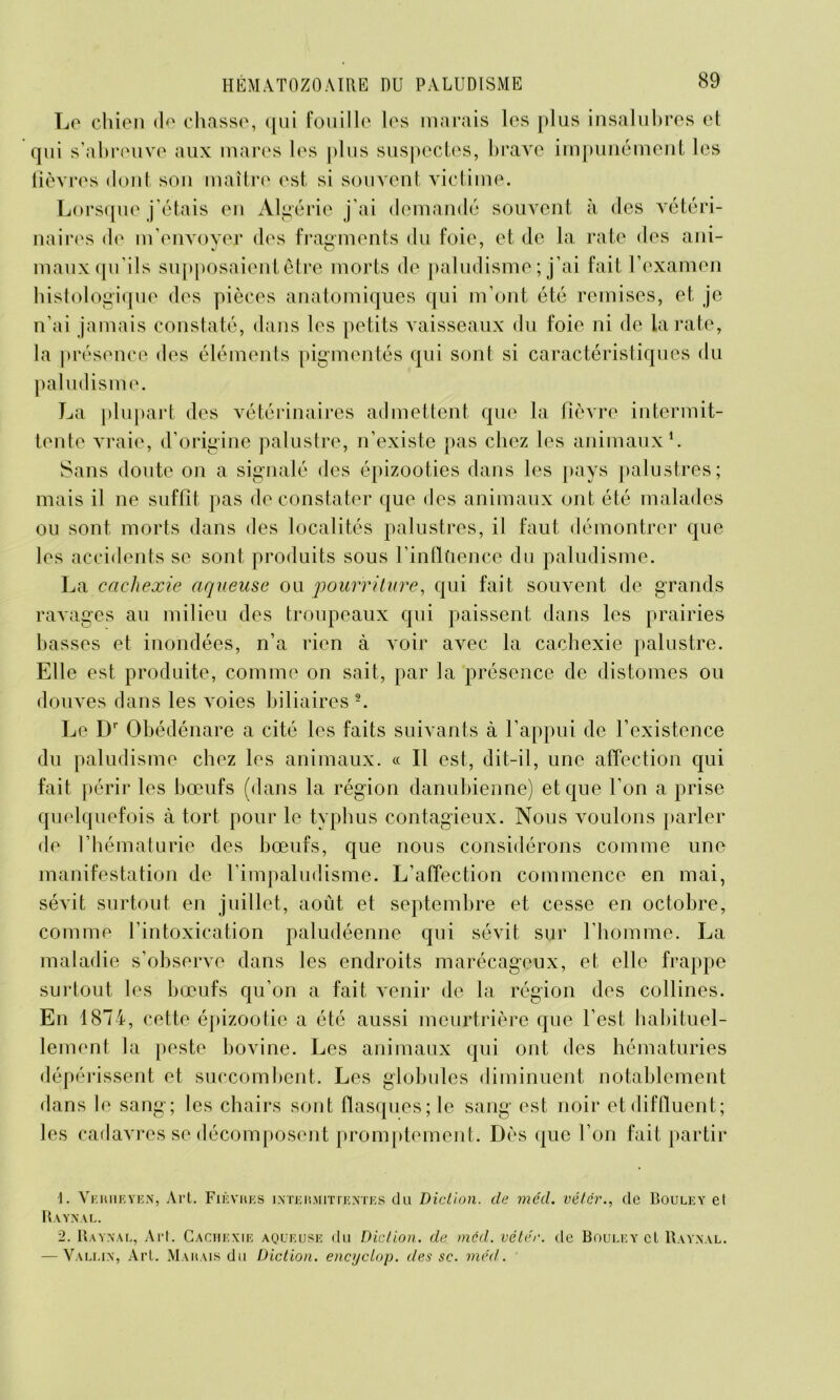 Le chien de chasse, qui fouille les marais les plus insalubres et qui s’abreuve aux mares les plus suspectes, brave impunément les fièvres dont, son maître est si souvent victime. Lorsque j’étais en Algérie j’ai demandé souvent à des vétéri- naires de m'envoyer des fragments du foie, et de la rate des ani- maux qu’ils supposaient être morts de paludisme ; j’ai fait l’examen histologique des pièces anatomiques qui m’ont été remises, et je n’ai jamais constaté, dans les petits vaisseaux du foie ni de la rate, la présence des éléments pigmentés qui sont si caractéristiques du paludisme. La plupart des vétérinaires admettent que la fièvre intermit- tente vraie, d’origine palustre, n’existe pas chez les animaux1. Sans doute on a signalé des épizooties dans les pays palustres; mais il ne suffit pas de constater que des animaux ont été malades ou sont morts dans des localités palustres, il faut démontrer que les accidents se sont produits sous l’inflüence du paludisme. La cachexie aqueuse ou pourriture, qui fait souvent de grands ravages au milieu des troupeaux qui paissent dans les prairies basses et inondées, n’a rien à voir avec la cachexie palustre. Elle est produite, comme on sait, par la présence de distomes ou douves dans les voies biliaires 2. Le Dr Obédénare a cité les faits suivants à l’appui de l’existence du paludisme chez les animaux. « Il est, dit-il, une affection qui fait périr les bœufs (dans la région danubienne) et que l’on a prise quelquefois à tort pour le typhus contagieux. Nous voulons parler de l’hématurie des bœufs, que nous considérons comme une manifestation de l’impaludisme. L’affection commence en mai, sévit surtout en juillet, août et septembre et cesse en octobre, comme l’intoxication paludéenne qui sévit sur l’homme. La maladie s’observe dans les endroits marécageux, et elle frappe surtout les bœufs qu’on a fait venir de la région des collines. En 1874, cette épizootie a été aussi meurtrière que l’est, habituel- lement la peste bovine. Les animaux qui ont des hématuries dépérissent et succombent. Les globules diminuent notablement dans le sang; les chairs sont flasques; le sang est noir etdiffluent; les cadavres se décomposent promptement. Dès que l’on fait partir \. Vi-hueyen, Art. Fièvres intermittentes du Diction, de méd. vétcr., de Bouley el Raynal. 2. Raynal, Art. Cachexie aqueuse du Diction, de mcd. vétér. de Bouley et Raynal. — Vallin, Art. Marais du Diction, encyctop. des sc. méd.