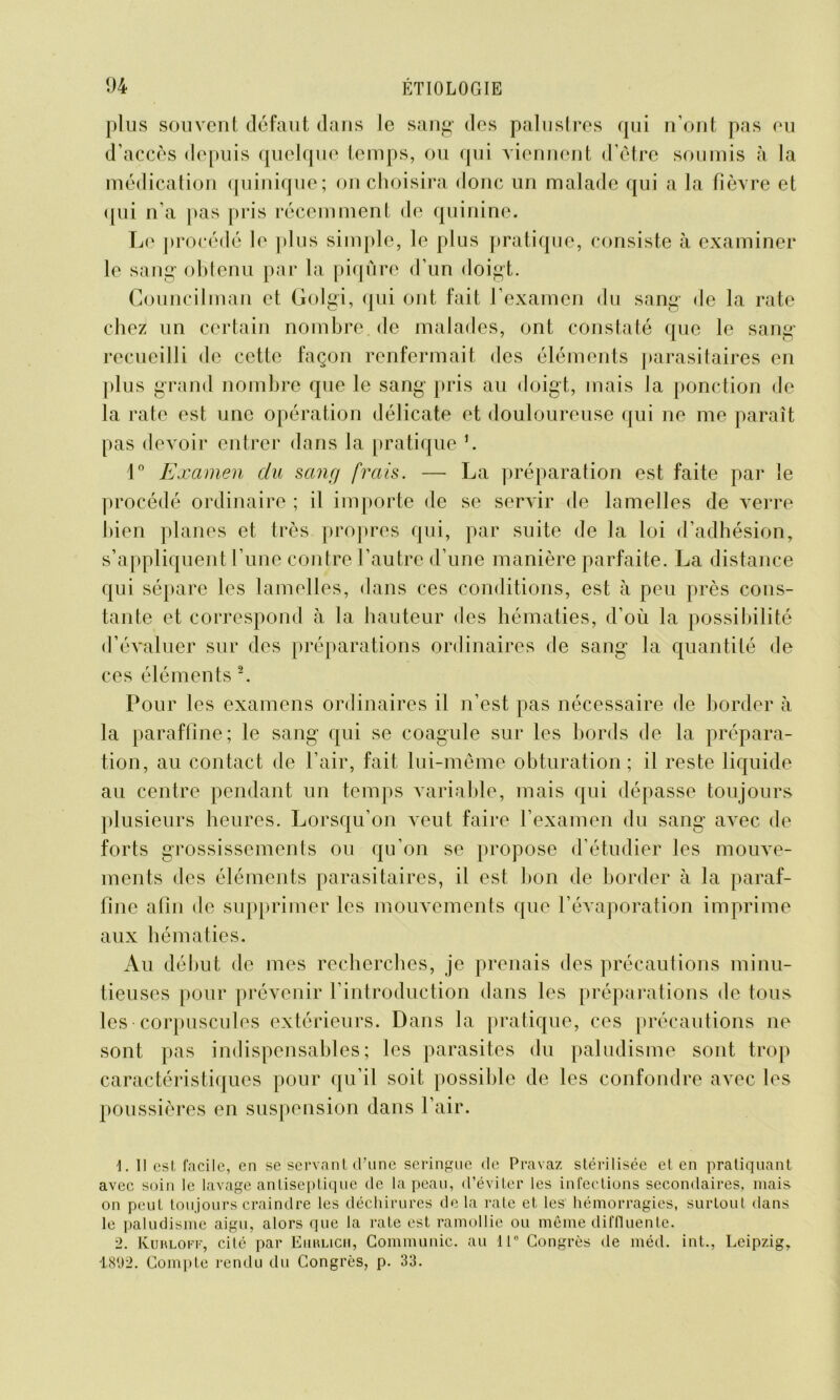 plus souvent défaut dans le sang des palustres qui n’ont pas eu d’accès depuis quelque temps, ou qui viennent d’être soumis à la médication quinique; on choisira donc un malade qui a la fièvre et qui n'a pas pris récemment de quinine. Le procédé le plus simple, le plus pratique, consiste à examiner le sang obtenu par la piqûre d’un doigt. Councilman et Golgi, qui ont fait l’examen du sang de la rate chez un certain nombre de malades, ont constaté que le sang recueilli de cette façon renfermait «les éléments parasitaires en plus grand nombre que le sang pris au doigt, mais la ponction de la rate est une opération délicate et douloureuse qui ne me paraît pas devoir entrer dans la pratique L 1° Examen du sang frais. — La préparation est faite par le procédé ordinaire ; il importe de se servir de lamelles de verre bien planes et très propres qui, par suite de la loi d’adhésion, s’appliquent l’une contre l’autre d’une manière parfaite. La distance qui sépare les lamelles, dans ces conditions, est à peu près cons- tante et correspond à la hauteur des hématies, d’où la possibilité d’évaluer sur des préparations ordinaires de sang la quantité de ces éléments 2. Pour les examens ordinaires il n’est pas nécessaire de border à la paraffine; le sang qui se coagule sur les bords de la prépara- tion, au contact de l’air, fait lui-même obturation; il reste liquide au centre pendant un temps variable, mais qui dépasse toujours plusieurs heures. Lorsqu’on A’cut faire l’examen du sang avec de forts grossissements ou qu’on se propose d’étudier les mouve- ments des éléments parasitaires, il est bon de border à la paraf- fine afin de supprimer les mouvements que l’évaporation imprime aux hématies. Au début de mes recherches, je prenais des précautions minu- tieuses pour prévenir l’introduction dans les préparations de tous les corpuscules extérieurs. Dans la pratique, ces précautions ne sont pas indispensables; les parasites du paludisme sont trop caractéristiques pour qu’il soit possible de les confondre avec les poussières en suspension dans l’air. \. Il esl facile, en se servant d’une seringue de Pravaz stérilisée et en pratiquant avec soin le lavage antiseptique de la peau, d’éviter les infections secondaires, mais on peut toujours craindre les déchirures de la rate et, les hémorragies, surtout dans le paludisme aigu, alors que la rate est ramollie ou même diftluente. 2. Kurloff, cité par Ehrlich, Communie, au 11° Congrès de méd. int., Leipzig, 1892. Compte rendu du Congrès, p. 33.