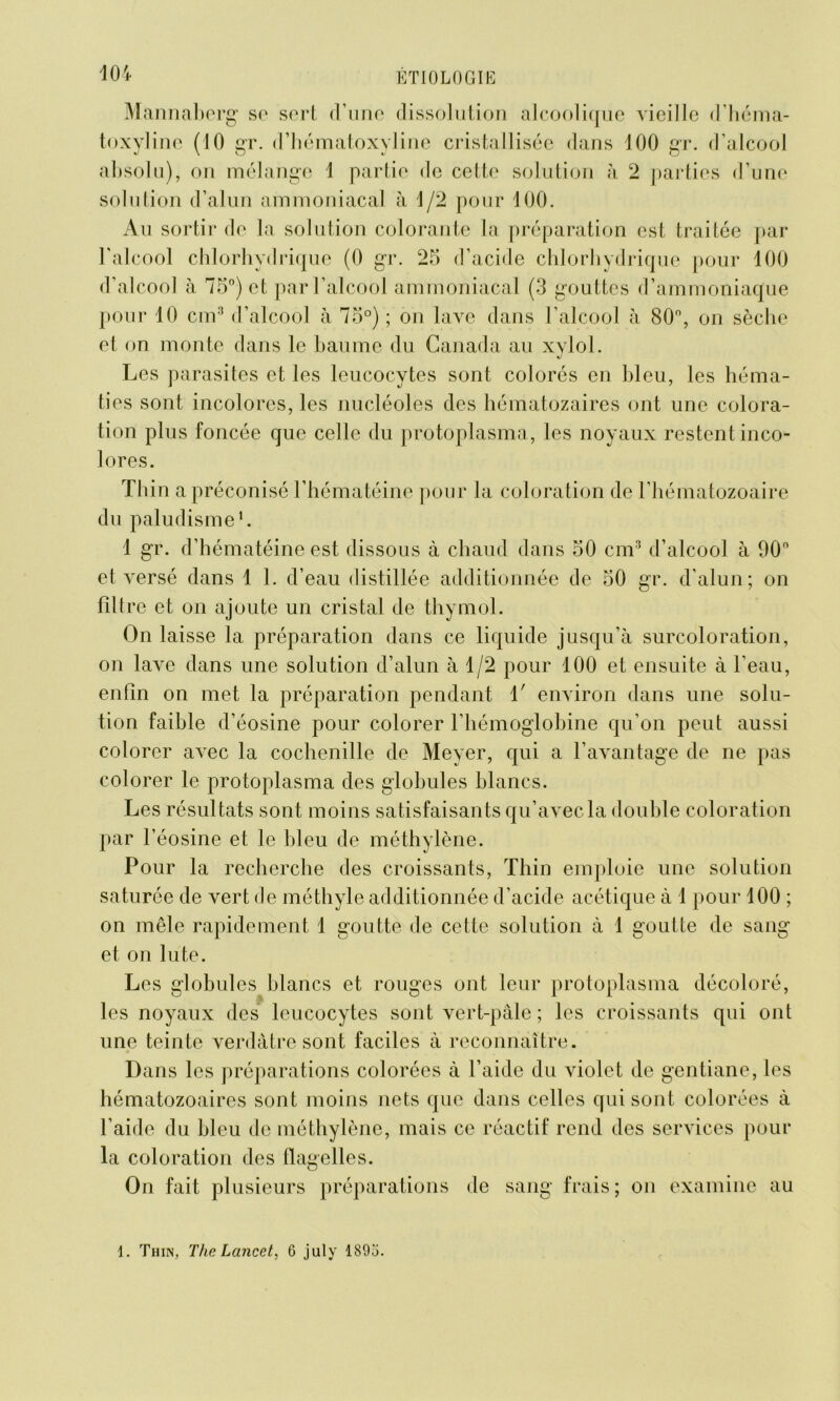 Mannaberg se sert d’une dissolution alcoolique vieille d’héma- toxyline (10 gr. d’hématoxyline cristallisée dans 100 gr. d’alcool absolu), on mélange 1 partie de cette solution à 2 parties d’une solution d’alun ammoniacal à 1/2 pour 100. Au sortir de la solution colorante la préparation est traitée par l'alcool chlorhydrique (0 gr. 25 d’acide chlorhydrique pour 100 d’alcool à 75°) et par l’alcool ammoniacal (3 gouttes d’ammoniaque pour 10 cm3 d’alcool à 75°) ; on lave dans l’alcool à 80°, on sèche et on monte dans le baume du Canada au xylol. Les parasites et les leucocytes sont colorés en bleu, les héma- ties sont incolores, les nucléoles des hématozaires ont une colora- tion plus foncée que celle du protoplasma, les noyaux restent inco- lores. Thin a préconisé l’hématéine pour la coloration de l’hématozoaire du paludisme1. 1 gr. d’hématéine est dissous à chaud dans 50 cm3 d’alcool à 90° et versé dans 1 1. d’eau distillée additionnée de 50 gr. d’alun; on filtre et on ajoute un cristal de thymol. On laisse la préparation dans ce liquide jusqu’à surcoloration, on lave dans une solution d’alun à 1/2 pour 100 et ensuite à l’eau, enfin on met la préparation pendant V environ dans une solu- tion faible d’éosine pour colorer l’hémoglobine qu’on peut aussi colorer avec la cochenille de Meyer, qui a l’avantage de ne pas colorer le protoplasma des globules blancs. Les résultats sont moins satisfaisants qu’avec la double coloration par l’éosine et le bleu de méthylène. Pour la recherche des croissants, Thin emploie une solution saturée de vert de méthyle additionnée d’acide acétique à 1 pour 100 ; on mêle rapidement 1 goutte de cette solution à 1 goutte de sang et on lu te. Les globules blancs et rouges ont leur protoplasma décoloré, les noyaux des leucocytes sont vert-pâle ; les croissants qui ont une teinte verdâtre sont faciles à reconnaître. Dans les préparations colorées à l’aide du violet de gentiane, les hématozoaires sont moins nets que dans celles qui sont colorées à l’aide du bleu de méthylène, mais ce réactif rend des services pour la coloration des flagelles. On fait plusieurs préparations de sang frais; on examine au 1. Thin, The Lancet, G july 1895.