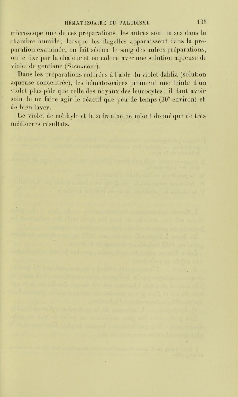 microscope une de ces préparations, les autres sont mises dans la chambre humide; lorsque les flagelles apparaissent dans la pré- paration examinée, on fait sécher le sang des autres préparations, on le fixe par la chaleur et on colore avec une solution aqueuse de violet de gentiane (Sacuaroff). Dans 1 es préparations colorées à l’aide du violet dahlia (solution aqueuse concentrée), les hématozoaires prennent une teinte d’un violet plus pâle que celle des noyaux des leucocytes; il faut avoir soin de ne faire agir le réactif que peu de temps (30 environ) et de bien laver. Le violet de méthyle et la safranine ne m’ont donné que de très médiocres résultats.