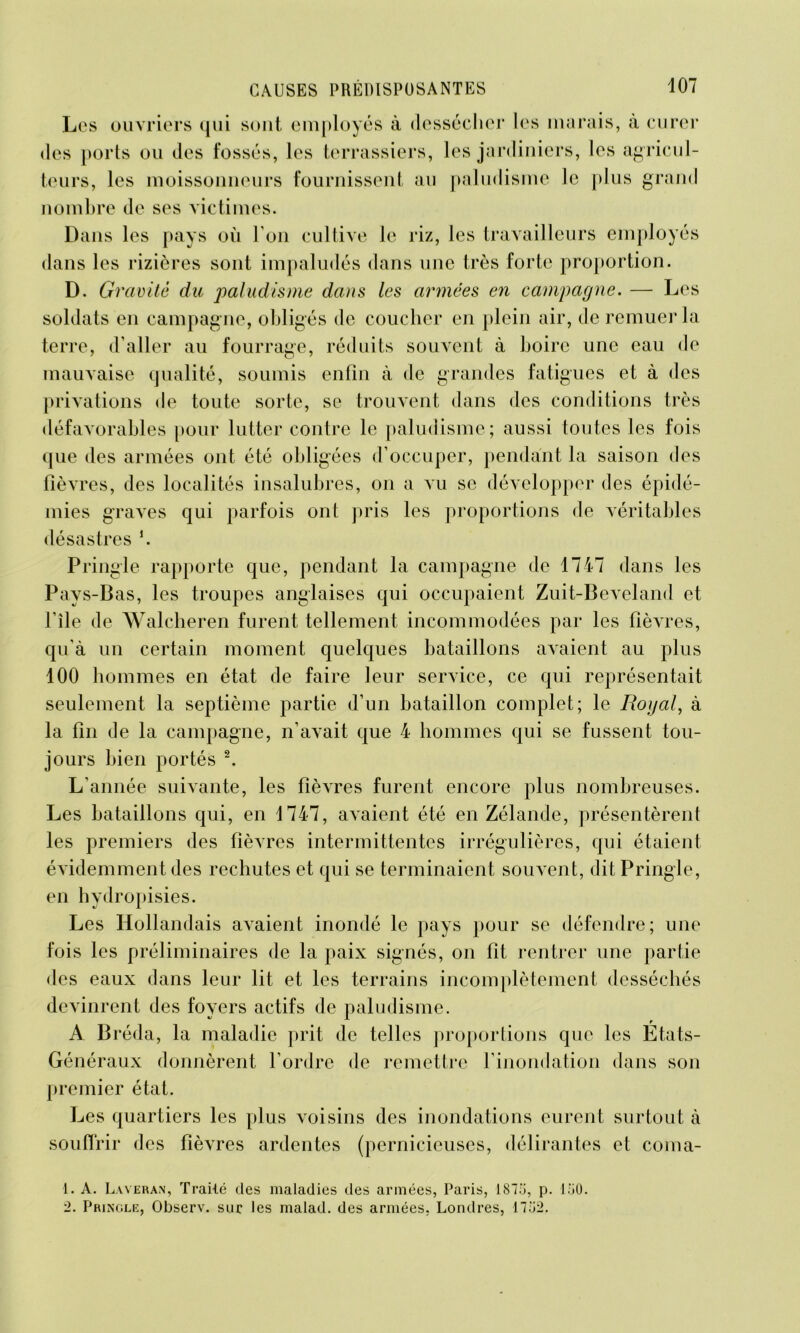 Les ouvriers qui sont employés à dessécher les marais, à curer des ports ou des fossés, les terrassiers, les jardiniers, les agricul- teurs, les moissonneurs fournissent au paludisme le plus grand nombre de ses victimes. Dans les pays où I on cultive le riz, les travailleurs employés dans les rizières sont impaludés dans une très forte proportion. D. Gravité du paludisme dans les armées en campagne. — Les soldats en campagne, obligés de coucher en plein air, de remuer la terre, d aller au fourrage, réduits souvent à boire une eau de mauvaise qualité, soumis enfin à de grandes fatigues et à des privations de toute sorte, se trouvent dans des conditions très défavorables pour lutter contre le paludisme; aussi toutes les fois que des armées ont été obligées d’occuper, pendant la saison des fièvres, des localités insalubres, on a vu se développer des épidé- mies graves qui parfois ont pris les proportions de véritables désastres b Pi •ingle rapporte que, pendant la campagne de 1747 dans les Pays-Bas, les troupes anglaises qui occupaient Zuit-Beveland et File de Walcheren furent tellement incommodées par les fièvres, qu’à un certain moment quelques bataillons avaient au plus 100 hommes en état de faire leur service, ce qui représentait seulement la septième partie d’un bataillon complet; le Royal, à la fin de la campagne, n’avait que 4 hommes qui se fussent tou- jours bien portés 1 2. L’année suivante, les fièvres furent encore plus nombreuses. Les bataillons qui, en 1747, avaient été en Zélande, présentèrent les premiers des fièvres intermittentes irrégulières, qui étaient évidemment des rechutes et qui se terminaient souvent, dit Pringle, en hydropisies. Les Hollandais avaient inondé le pays pour se défendre; une fois les préliminaires de la paix signés, on fit rentrer une partie des eaux dans leur lit et les terrains incomplètement desséchés devinrent des foyers actifs de paludisme. r A Bréda, la maladie prit de telles proportions que les Etats- Généraux donnèrent l’ordre de remettre l’inondation dans son premier état. Les quartiers les plus voisins des inondations eurent surtout à souffrir des fièvres ardentes (pernicieuses, délirantes et coma- 1. A. Laveran, Trailé des maladies des armées, Paris, 1875, p. 150. 2. Pringle, Observ. sur les malad. des armées, Londres, 1752.