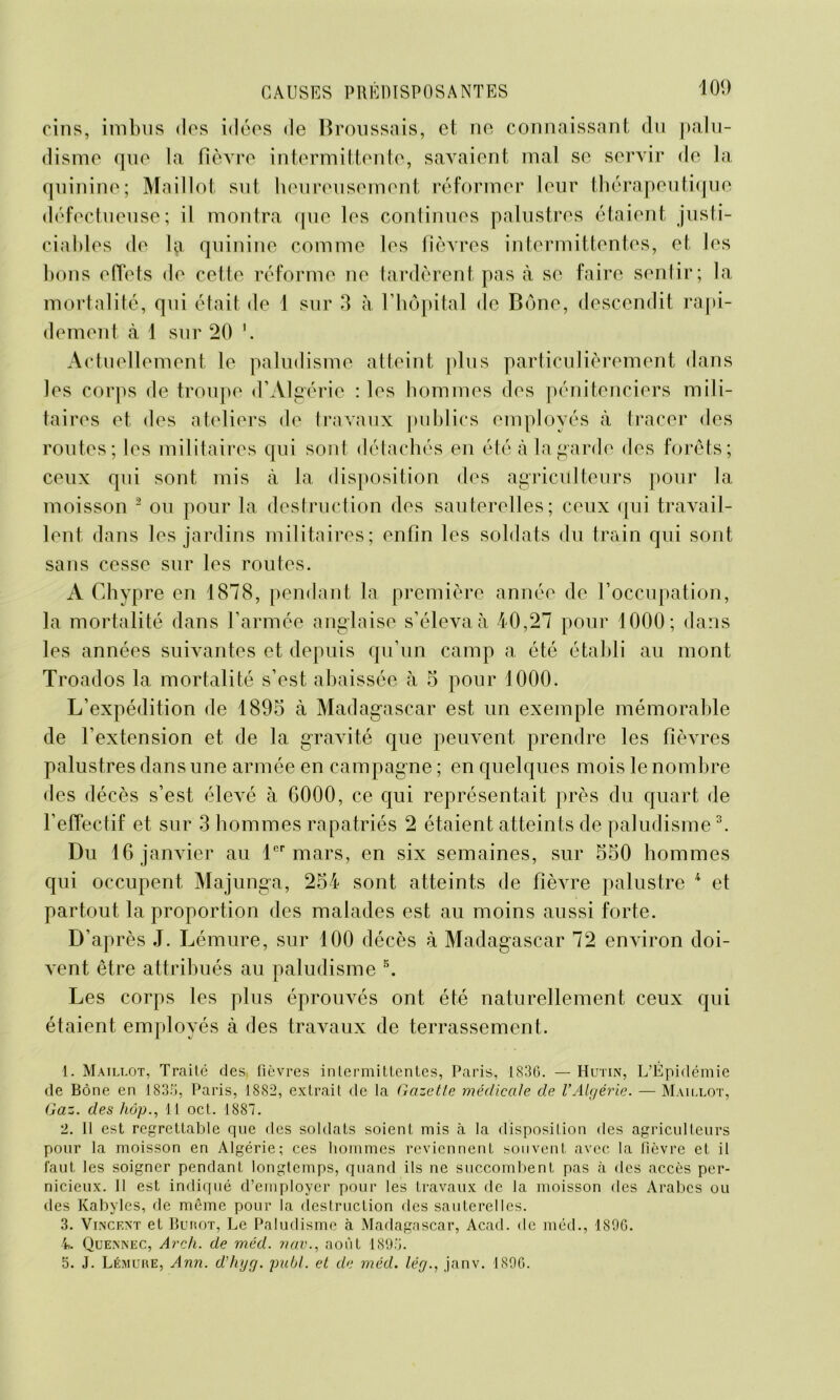 oins, imbus dos idées de Broussais, et ne connaissant du palu- disme que la fièvre intermittente, savaient mal se servir de la quinine; Maillot sut heureusement réformer leur thérapeutique défectueuse; il montra que les continues palustres étaient justi- ciables de la quinine comme les fièvres intermittentes, et les bons effets de cette réforme ne tardèrent pas à se faire sentir; la mortalité, qui était de 1 sur 3 à l’hôpital de Bône, descendit rapi- dement à 1 sur 20 Actuellement le paludisme atteint plus particulièrement dans les corps de troupe d’Algérie : les hommes des pénitenciers mili- taires et des ateliers de travaux publics employés à tracer des routes; les militaires qui sont détachés en été à la garde des forêts; ceux qui sont mis à la disposition des agriculteurs pour la moisson 1 2 ou pour la destruction des sauterelles; ceux qui travail- lent dans les jardins militaires; enfin les soldats du train qui sont sans cesse sur les routes. A Chypre en 1878, pendant la première année de l’occupation, la mortalité dans l’armée anglaise s’éleva à 40,27 pour 1000; dans les années suivantes et depuis qu’un camp a été établi au mont Troados la mortalité s’est abaissée à 5 pour 1000. L’expédition de 1895 à Madagascar est un exemple mémorable de l’extension et de la gravité que peuvent prendre les fièvres palustres dans une armée en campagne ; en quelques mois le nombre des décès s’est élevé à 6000, ce qui représentait près du quart de l’effectif et sur 3 hommes rapatriés 2 étaient atteints de paludisme3. Du 16 janvier au 1er mars, en six semaines, sur 550 hommes qui occupent Majunga, 254 sont atteints de fièvre palustre 4 et partout la proportion des malades est au moins aussi forte. D’après J. Lémure, sur 100 décès à Madagascar 72 environ doi- vent être attribués au paludisme 5. Les corps les plus éprouvés ont été naturellement ceux qui étaient employés à des travaux de terrassement. 1. Maillot, Traité des fièvres intermittentes, Paris, 1836. — Hutin, L’Épidémie de Bône en 1836, Paris, 1882, extrait de la Gazette médicale de l’Algérie. — Maillot, Gaz. des fiôp., 11 oct. 1887. 2. Il est regrettable que des soldats soient mis à la disposition des agriculteurs pour la moisson en Algérie; ces hommes reviennent souvent avec la fièvre et il faut les soigner pendant longtemps, quand ils ne succombent pas à des accès per- nicieux. Il est indiqué d’employer pour les travaux de la moisson des Arabes ou des Kabyles, de même pour la destruction des sauterelles. 3. Vincent et Burot, Le Paludisme à Madagascar, Acad, de méd., 1890. 4. Quennec, Arch. de méd. nav., août 1896. 5. J. Lémure, Ann. d’hyg. publ. et de méd. lég., janv. 1896.