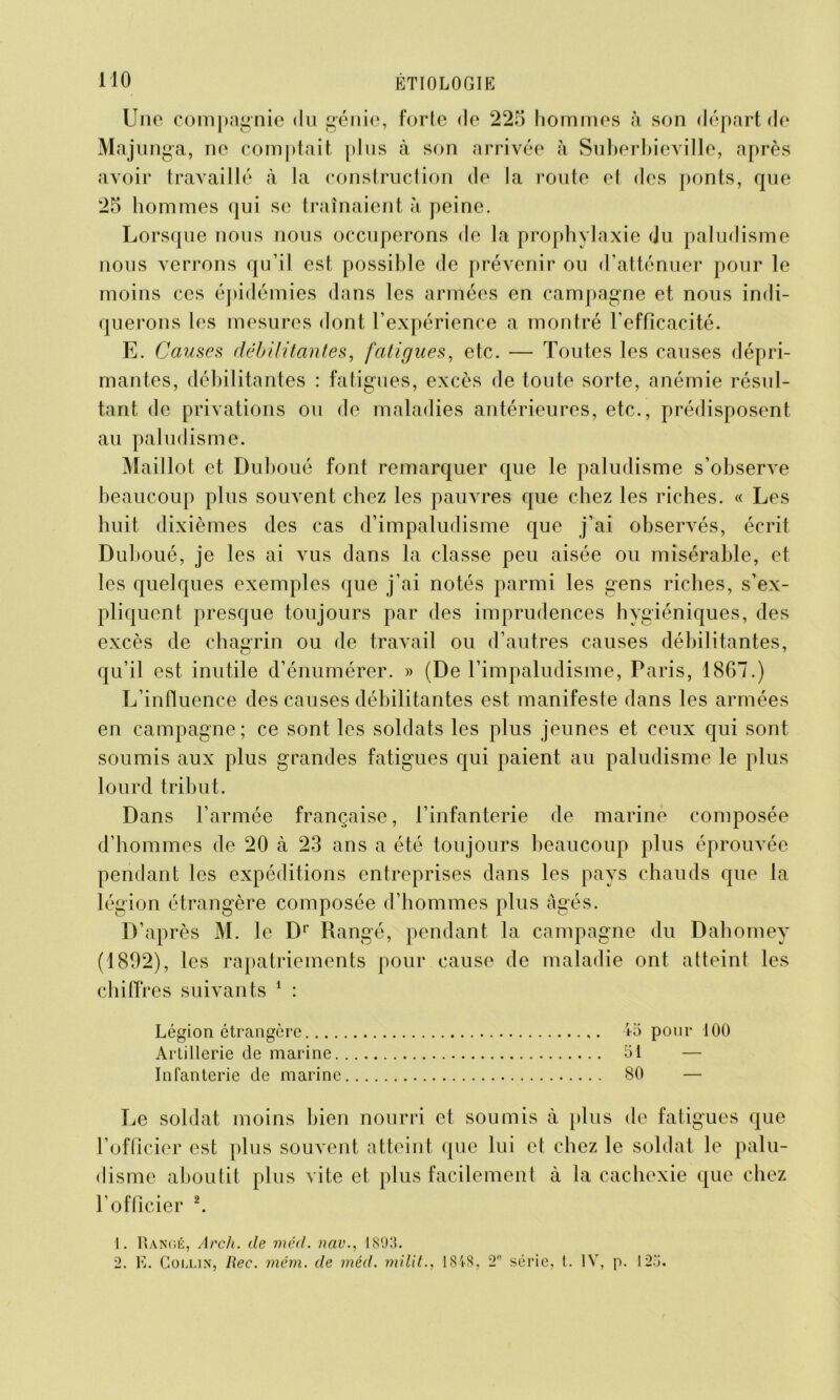 MO Une compagnie du génie, forte de 225 hommes à son départ de Majunga, ne comptait plus à son arrivée à Suberbieville, après avoir travaillé à la construction de la route et des ponts, que 25 hommes qui se traînaient à peine. Lorsque nous nous occuperons de la prophylaxie du paludisme nous verrons qu’il est possible de prévenir ou d’atténuer pour le moins ces épidémies dans les armées en campagne et nous indi- querons les mesures dont l’expérience a montré l’efficacité. E. Causes débilitantes, fatigues, etc. — Toutes les causes dépri- mantes, débilitantes : fatigues, excès de toute sorte, anémie résul- tant de privations ou de maladies antérieures, etc., prédisposent au paludisme. Maillot et Duboué font remarquer que le paludisme s’observe beaucoup plus souvent chez les pauvres que chez les riches. « Les huit dixièmes des cas d’impaludisme que j’ai observés, écrit Duboué, je les ai vus dans la classe peu aisée ou misérable, et les quelques exemples que j’ai notés parmi les gens riches, s’ex- pliquent presque toujours par des imprudences hygiéniques, des excès de chagrin ou de travail ou d’autres causes débilitantes, qu’il est inutile d’énumérer. » (De l’impaludisme, Paris, 1867.) L’influence des causes débilitantes est manifeste dans les armées en campagne; ce sont les soldats les plus jeunes et ceux qui sont soumis aux plus grandes fatigues qui paient au paludisme le plus lourd tribut. Dans l’armée française, l’infanterie de marine composée d’hommes de 20 à 23 ans a été toujours beaucoup plus éprouvée pendant les expéditions entreprises dans les pays chauds que la légion étrangère composée d’hommes plus âgés. D’après M. le Dr Rangé, pendant la campagne du Dahomey (1892), les rapatriements pour cause de maladie ont atteint les chiffres suivants 1 : Légion étrangère io pour 100 Artillerie de marine 51 — Infanterie de marine 80 — Le soldat moins bien nourri et soumis à plus de fatigues que l’officier est plus souvent atteint que lui et chez le soldat le palu- disme aboutit plus vite et plus facilement à la cachexie que chez l’officier 2. 1. Rangé, Arch. de mèd. nav., 1893.