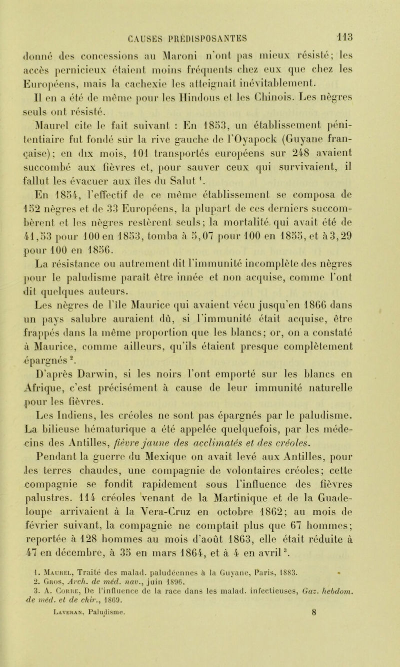 ilonné des concessions au Maroni n’ont pas mieux résisté; les accès pernicieux étaient moins fréquents chez eux que chez les Européens, mais la cachexie les atteignait inévitablement. Il en a été de même pour les Hindous et les Chinois. Les nègres seuls ont résisté. Maurel cite le fait suivant : En 1853, un établissement péni- tentiaire fut fondé sur la rive gauche de l’Oyapock (Guyane fran- çaise); en dix mois, 101 transportés européens sur 248 avaient succombé aux fièvres et, pour sauver ceux qui survivaient, il fallut les évacuer aux îles du Salut h En 1854, l’effectif de ce même établissement se composa de 152 nègres et de 33 Européens, la plupart de ces derniers succom- bèrent et les nègres restèrent seuls; la mortalité, qui avait été de 41,53 pour 100 en 1853, tomba à 5,07 pour 100 en 1855, et à3,29 pour 100 en 1856. La résistance ou autrement dit l’immunité incomplète des nègres pour le paludisme paraît être innée et non acquise, comme l’ont dit quelques auteurs. Les nègres de l’île Maurice qui avaient vécu jusqu’en 1866 dans un pays salubre auraient dû, si l’immunité était acquise, être frappés dans la même proportion que les blancs; or, on a constaté à Maurice, comme ailleurs, qu’ils étaient presque complètement épargnés 2. D’après Darwin, si les noirs l’ont emporté sur les blancs en Afrique, c’est précisément à cause de leur immunité naturelle pour les fièvres. Les Indiens, les créoles ne sont pas épargnés par le paludisme. La bilieuse hématurique a été appelée quelquefois, par les méde- cins des Antilles, fièvre jaune des acclimatés et des créoles. Pendant la guerre du Mexique on avait levé aux Antilles, pour les terres chaudes, une compagnie de volontaires créoles; cette compagnie se fondit rapidement sous l’influence des fièvres palustres. 114 créoles venant de la Martinique et de la Guade- loupe arrivaient à la Vera-Cruz en octobre 1862; au mois de février suivant, la compagnie ne comptait plus que 67 hommes; reportée à 128 hommes au mois d’août 1863, elle était réduite à 47 en décembre, à 35 en mars 1864, et à 4 en avril3. 1. Maurel, Traité des malad. paludéennes à la Guyane, Paris, 1883. • 2. Gros, Arch. de méd. nav., juin 1806. 3. A. Coure, De l’influence de la race dans les malad. infectieuses, Gaz. hebdom. de méd. et de chir., 18G9. Laveran, Paludisme. 8