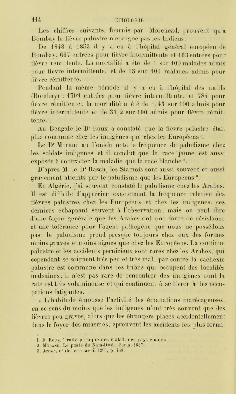 Los chiffres suivants, fournis par Morehead, prouvent qu’à Bombay la fièvre palustre n’épargne pas les Indiens. De 1818 à 1853 il y a eu à l’hôpital général européen de Bombay, 667 entrées pour fièvre intermittente et 163 entrées pour fièvre rémittente. La mortalité a été de 1 sur 100 malades admis pour fièvre intermittente, et de 15 sur 100 malades admis pour fièvre rémittente. Pendant la même période il y a eu à l’hôpital des natifs (Bombay) : 1709 entrées pour fièvre intermittente, et 784 pour fièvre rémittente; la mortalité a été de 1,43 sur 100 admis pour fièvre intermittente et de 37,2 sur 100 admis pour fièvre rémit- tente. Au Bengale le D' Roux a constaté que la fièvre palustre était plus commune chez les indigènes que chez les Européens1 2. Le Dr Morand au Tonkin note la fréquence du paludisme chez les soldats indigènes et il conclut que la race jaune est aussi exposée à contracter la maladie que la race blanche â. D’après M. le Dr Rasch, les Siamois sont aussi souvent et aussi gravement atteints par le paludisme que les Européens 3. En Algérie, j’ai souvent constaté le paludisme chez les Arabes. Il est difficile d’apprécier exactement la fréquence relative des fièvres palustres chez les Européens et chez les indigènes, ces derniers échappant souvent à l’observation; mais on peut dire d’une façon générale que les Arabes ont une force de résistance et une tolérance pour l’agent pathogène que nous ne possédons pas; le paludisme prend presque toujours chez eux des formes moins graves et moins aiguës que chez les Européens. La continue palustre et les accidents pernicieux sont rares chez les Arabes, qui cependant se soignent très peu et très mal; par contre la cachexie palustre est commune dans les tribus qui occupent des localités malsaines; il n’est pas rare de rencontrer des indigènes dont la rate est très volumineuse et qui continuent à se livrer à des occu- pations fatigantes. « L’habitude émousse l’activité des émanations marécageuses, en ce sens du moins que les indigènes n’ont très souvent que des fièvres peu graves, alors que les étrangers placés accidentellement dans le foyer des miasmes, éprouvent les accidents les plus formi- 1. F. Roux, Traité pratique des malad. des pays chauds. 2. Morand, Le poste de Nam-Dinh, Paris, 1887. 3. Janus, n° de mars-avril 1897, p. 438.