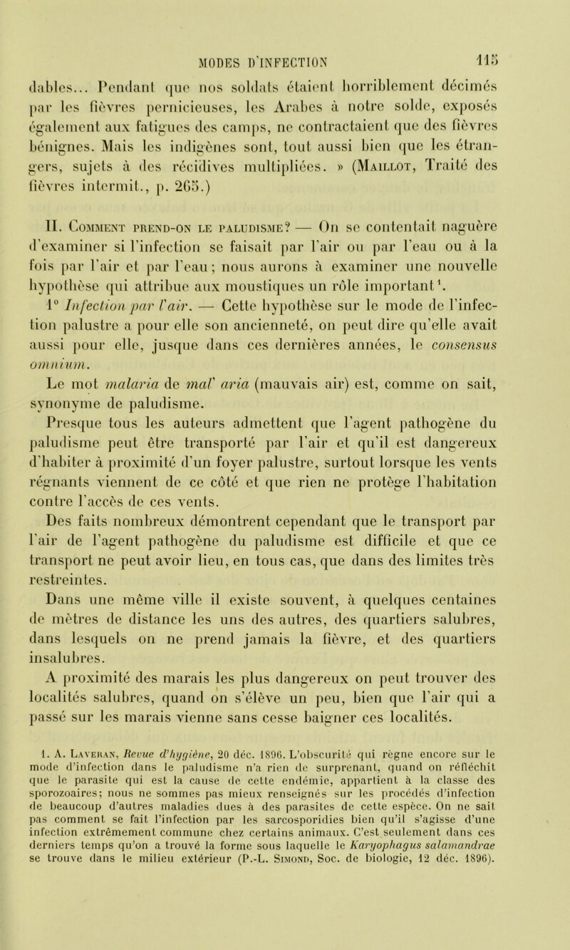 dables... Pendant que nos soldats étaient horriblement décimés par les fièvres pernicieuses, les Arabes à notre solde, exposés également aux fatigues des camps, ne contractaient que des fièvres bénignes. Mais les indigènes sont, tout aussi bien que les étran- gers, sujets à «les récidives multipliées. » (Maillot, Traité des fièvres intermit., p. 2G5.) IL Comment prend-on le paludisme? — On se contentait naguère d’examiner si l’infection se faisait par l’air ou par l’eau ou à la fois par l’air et par l’eau; nous aurons à examiner une nouvelle hypothèse qui attribue aux moustiques un rôle important1. 1° In fection par l'air. — Cette hypothèse sur le mode de l’infec- tion palustre a pour elle son ancienneté, on peut dire qu’elle avait aussi pour elle, jusque dans ces dernières années, le consensus omnium. Le mot malaria de mal aria (mauvais air) est, comme on sait, synonyme de paludisme. Presque tous les auteurs admettent que l’agent pathogène du paludisme peut être transporté par l’air et qu’il est dangereux d’habiter à proximité d’un foyer palustre, surtout lorsque les vents régnants viennent de ce côté et que rien ne protège l’habitation contre l’accès de ces vents. Des faits nombreux démontrent cependant que le transport par l’air de l’agent pathogène du paludisme est difficile et que ce transport ne peut avoir lieu, en tous cas, que dans des limites très restreintes. Dans une même ville il existe souvent, à quelques centaines de mètres de distance les uns des autres, des quartiers salubres, dans lesquels on ne prend jamais la fièvre, et des quartiers insalubres. A proximité des marais les plus dangereux on peut trouver des localités salubres, quand on s’élève un peu, bien que l’air qui a passé sur les marais vienne sans cesse baigner ces localités. 1. A. Laveran, Revue d’hygiène, 20 déc. 1896. L’obscurité qui règne encore sur le mode d’infection dans le paludisme n’a rien de surprenant, quand on réfléchit que le parasite qui est la cause de cette endémie, appartient à la classe des sporozoaires; nous ne sommes pas mieux renseignés sur les procédés d’infection de beaucoup d’autres maladies dues à des parasites de cette espèce. On ne sait pas comment se fait l’infection par les sarcosporidies bien qu’il s’agisse d’une infection extrêmement commune chez certains animaux. C’est seulement dans ces derniers temps qu’on a trouvé la forme sous laquelle le Karyophcigus salamandrae se trouve dans le milieu extérieur (P.-L. Simond, Soc. de biologie, 12 déc. 1896).