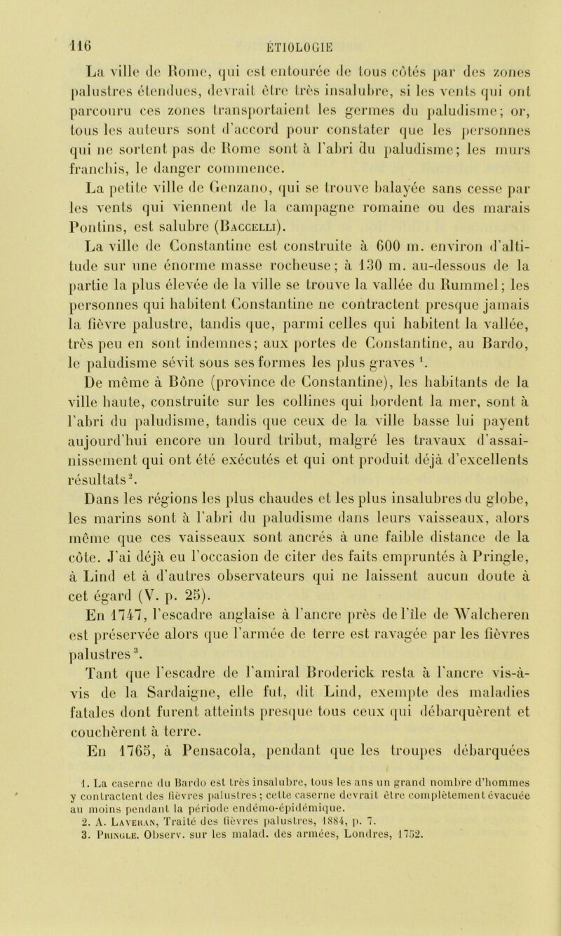 La ville (le Rome, qui est entourée de tous côtes par (les zones palustres étendues, devrait être très insalubre, si les vents qui ont parcouru ces zones transportaient les germes du paludisme; or, tous les auteurs sont d’accord pour constater que les personnes qui ne sortent pas de Rome sont à l’abri du paludisme; les murs franchis, le danger commence. La petite ville de Genzano, qui se trouve balayée sans cesse par les vents qui viennent de la campagne romaine ou des marais Pontins, est salubre (Baccelli). La ville de Constantine est construite à 600 m. environ d’alti- tude sur une énorme masse rocheuse; à 130 m. au-dessous de la partie la plus élevée de la ville se trouve la vallée du Rummel ; les personnes qui habitent Constantine ne contractent presque jamais la fièvre palustre, tandis que, parmi celles qui habitent la vallée, très peu en sont indemnes; aux portes de Constantine, au Bardo, le paludisme sévit sous ses formes les plus graves *. De même à Bône (province de Constantine), les habitants de la ville haute, construite sur les collines qui bordent la mer, sont à l’abri du paludisme, tandis que ceux de la ville basse lui payent aujourd’hui encore un lourd tribut, malgré les travaux d’assai- nissement qui ont été exécutés et qui ont produit déjà d’excellents résultats1 2. Dans les régions les plus chaudes et les plus insalubres du globe, les marins sont à l’abri du paludisme dans leurs vaisseaux, alors même que ces vaisseaux sont ancrés à une faible distance de la côte. J’ai déjà eu l’occasion de citer des faits empruntés à Pringle, à Lind et à d’autres observateurs qui ne laissent aucun doute à cet égard (V. p. 25). En 1747, l’escadre anglaise à l’ancre près de File de Walcheren est préservée alors que l’armée de terre est ravagée par les fièvres palustres3. Tant que l’escadre de l’amiral Broderick resta à l’ancre vis-à- vis de la Sardaigne, elle fut, dit Lind, exempte des maladies fatales dont furent atteints presque tous ceux qui débarquèrent et couchèrent à terre. En 1765, à Pensacola, pendant que les troupes débarquées 1. La caserne du Bardo est très insalubre, tous les ans un grand nombre d’hommes y contractent des fièvres palustres; cette caserne devrait être complètement évacuée au moins pendant la période endémo-épidémique. 2. A. Layekan, Traité des fièvres palustres, 1884, p. 7. 3. Piunole. Observ. sur les malad. des armées, Londres, 17.72.