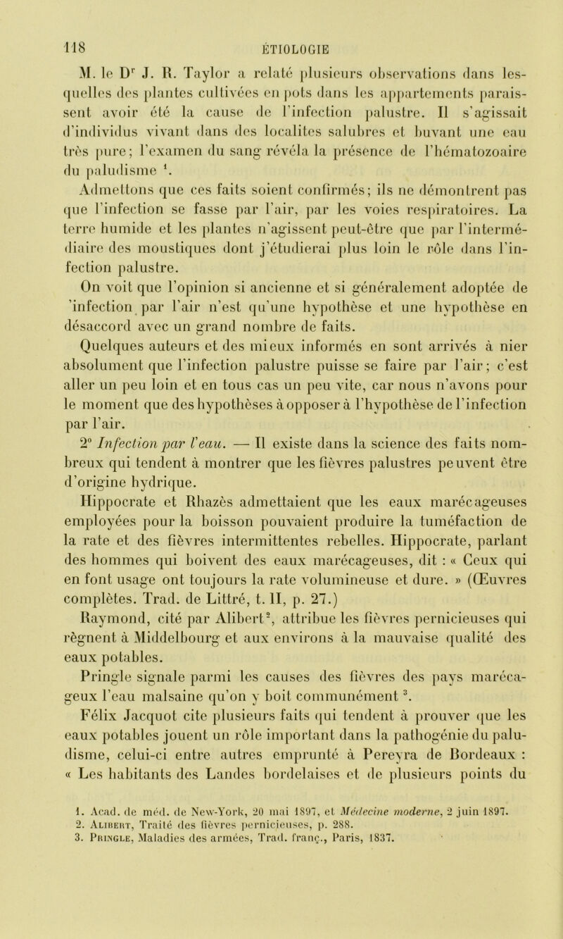 M. le Dr J. R. Taylor a relaté plusieurs observations dans les- quelles des plantes cultivées en pots dans les appartements parais- sent avoir été la cause de l’infection palustre. Il s'agissait d’individus vivant dans des localités salubres et buvant une eau très pure; l’examen du sang révéla la présence de l’hématozoaire du paludisme *. Admettons que ces faits soient confirmés; ils ne démontrent pas que l’infection se fasse par l’air, par les voies respiratoires. La terre humide et les plantes n’agissent peut-être que par l’intermé- diaire des moustiques dont j’étudierai plus loin le rôle dans l’in- fection palustre. On voit que l’opinion si ancienne et si généralement adoptée de 'infection par l’air n’est qu’une hypothèse et une hypothèse en désaccord avec un grand nombre de faits. Quelques auteurs et des mieux informés en sont arrivés à nier absolument que l’infection palustre puisse se faire par l’air; c’est aller un peu loin et en tous cas un peu vite, car nous n’avons pour le moment que des hypothèses à opposer à l’hypothèse de l’infection par l’air. 2° Infection par l'eau. — Il existe dans la science des faits nom- breux qui tendent à montrer que les fièvres palustres peuvent être d’origine hydrique. Hippocrate et Rhazès admettaient que les eaux marécageuses employées pour la boisson pouvaient produire la tuméfaction de la rate et des fièvres intermittentes rebelles. Hippocrate, parlant des hommes qui boivent des eaux marécageuses, dit : « Ceux qui en font usage ont toujours la rate volumineuse et dure. » (Œuvres complètes. Trad. de Littré, t. II, p. 27.) Raymond, cité par Alibert1 2, attribue les fièvres pernicieuses qui régnent à Middelbourg et aux environs à la mauvaise qualité des eaux potables. Pringle signale parmi les causes des fièvres des pays maréca- geux l’eau malsaine qu’on y boit communément3. Félix Jacquot cite plusieurs faits qui tendent à prouver que les eaux potables jouent un rôle important dans la pathogénie du palu- disme, celui-ci entre autres emprunté à Pereyra de Bordeaux : « Les habitants des Landes bordelaises et de plusieurs points du 1. Acad, de méd. de New-York, 20 mai 1897, et Médecine moderne, 2 juin 1897. 2. Alibert, Traité des fièvres pernicieuses, p. 288. 3. Pringle, Maladies des armées, Trad. franç., Paris, 1837.