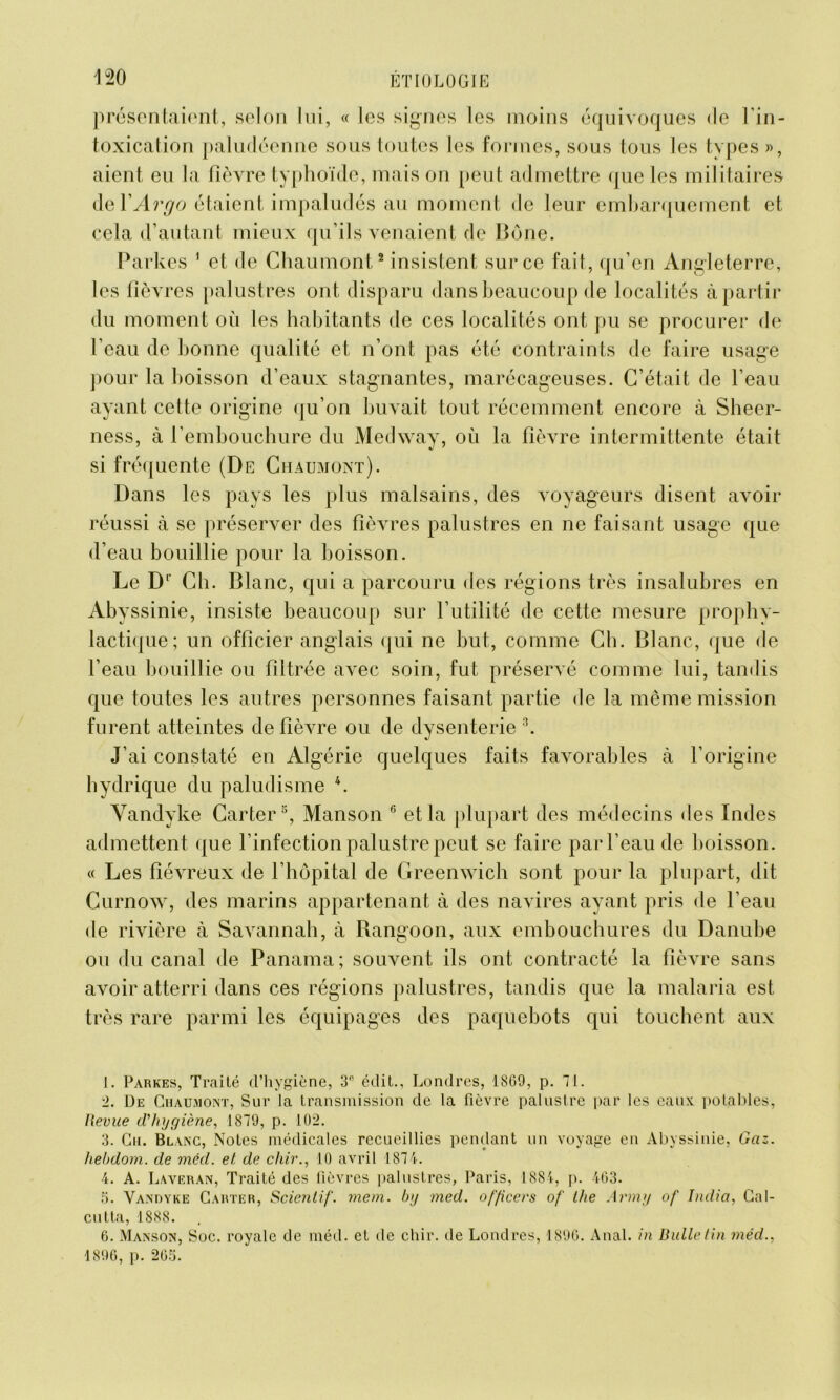 pr ésentaiont, selon lui, « les signes les moins équivoques de l'in- toxication paludéenne sous toutes les formes, sous tous les types », aient eu la fièvre typhoïde, mais on peut admettre (pie les militaires deYArgo étaient impaludés au moment de leur embarquement et cela d’autant mieux qu’ils venaient de Bône. Partes 1 et de Chaumont2 insistent sur ce fait, qu’en Angleterre, les fièvres palustres ont disparu dans beaucoup de localités à partir du moment où les habitants de ces localités ont pu se procurer de l’eau de bonne qualité et n’ont pas été contraints de faire usage pour la boisson d’eaux stagnantes, marécageuses. C’était de l’eau ayant cette origine qu’on buvait tout récemment encore à Sheer- ness, à l’embouchure du Medway, où la fièvre intermittente était si fréquente (De Chaumont). Dans les pays les plus malsains, des voyageurs disent avoir réussi à se préserver des fièvres palustres en ne faisant usage que d’eau bouillie pour la boisson. Le Dl Ch. Blanc, qui a parcouru des régions très insalubres en Abyssinie, insiste beaucoup sur l’utilité de cette mesure prophy- lactique; un officier anglais qui ne but, comme Ch. Blanc, que de l’eau bouillie ou filtrée avec soin, fut préservé comme lui, tandis que toutes les autres personnes faisant partie de la même mission furent atteintes de fièvre ou de dysenterie3. J’ai constaté en Algérie quelques faits favorables à l’origine hydrique du paludisme 4. Vandyke Carter5, Manson 6 et la plupart des médecins des Indes admettent que l’infection palustre peut se faire par l’eau de boisson. « Les fiévreux de l’hôpital de Greenwich sont pour la plupart, dit Curnow, des marins appartenant à des navires ayant pris de l’eau de rivière à Savannah, à Rangoon, aux embouchures du Danube ou du canal de Panama; souvent ils ont contracté la fièvre sans avoir atterri dans ces régions palustres, tandis que la malaria est très rare parmi les équipages des paquebots qui touchent aux 1. Parkes, Traité d’hygiène, 3 édit., Londres, 1869, p. 71. 2. De Chaumont, Sur la transmission de la fièvre palustre par les eaux potables, Revue d'hygiène, 1879, p. 102. 3. Gu. Blanc, Notes médicales recueillies pendant un voyage en Abyssinie, Gaz. liebdom. de mêd. et de cldr., 10 avril 1874. 4. A. Laveran, Traité des fièvres palustres, Paris, 1884, p. 463. 5. Vandyke Carter, Scienlif. mem. by med. officers of lhe Army of India, Cal- cutta, 1888. 6. Manson, Soc. royale de méd. et de chir. de Londres, 1896. Anal, in Bulletin mêd., 1896, p. 265.