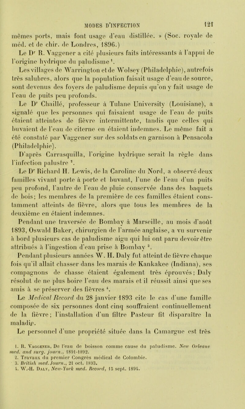 mêmes ports, mais font usage d’eau distillée. » (Soc. royale de méd. et de chir. <le Londres, 1896.) Le Dr R. Yaggener a cité plusieurs faits intéressants à l’appui de l’origine hydrique du paludisme1. Les vill âges de Warrington et de Wolsey (Philadelphie), autrefois très salubres, alors que la population faisait usage d’eau de source, sont devenus des foyers de paludisme depuis qu’on y fait usage de l’eau de puits peu profonds. Le D' Chaillé, professeur à Tulane University (Louisiane), a signalé que les personnes qui faisaient usage de l’eau de puits étaient atteintes de fièvre intermittente, tandis que celles qui buvaient de l’eau de citerne en étaient indemnes. Le même fait a été constaté par Yaggener sur des soldats en garnison à Pensacola (Philadelphie). D’après Carrasquilla, l’origine hydrique serait la règle dans l’infection palustre 2. Le Dr Richard H. Lewis, de la Caroline du Nord, a observé deux familles vivant porte à porte et buvant, l’une de l’eau d’un puits peu profond, l’autre de l’eau de pluie conservée dans des baquets de bois; les membres de la première de ces familles étaient cons- tamment atteints de fièvre, alors que tous les membres de la deuxième en étaient indemnes. Pendant une traversée de Bombay à Marseille, au mois d’août 1893, Oswald Baker, chirurgien de l’armée anglaise, a vu survenir à bord plusieurs cas de paludisme aigu qui lui ont paru devoir être attribués à l’ingestion d’eau prise à Bombay 3. Pendant plusieurs années W. H. Daly fut atteint de fièvre chaque fois qu’il allait chasser dans les marais de Kankakee (Indiana), ses compagnons de chasse étaient également très éprouvés ; Daly résolut de ne plus boire l’eau des marais et il réussit ainsi que ses amis à se préserver des fièvres 4. Le Medical Record du 28 janvier 1893 cite le cas d’une famille composée de six personnes dont cinq souffraient continuellement de la fièvre; l’installation d’un filtre Pasteur fit disparaître la maladie. Le personnel d’une propriété située dans la Camargue est très 1. R. Vaggeneh, De l’eau de boisson comme cause du paludisme. New Orléans mecl. and surg. journ., 1891-1892. 2. Travaux du premier Congrès médical de Colombie. 3. British med. Journ., 21 oct. 1893. 4. W.-H. Daly, New-York med. Record, 15 sept. 1894.